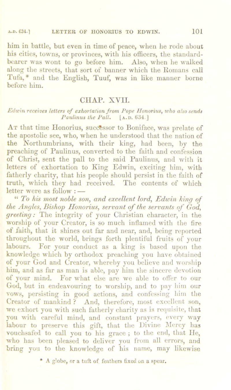 him in battle, but even in time of peace, when be rode about his cities, towns, or provinces, with bis officers, the standard- bearer was wont to go before him. Also, when he walked along the streets, that sort of banner wliich the Romans call Tufa,* and the English, Tuuf, was in like manner borne before him. CHAP. XVII. Edwin receive! letters of exhortation from Pope Honorius, who also sends Paulinas the Pall. [a.d. 634.] At that time Honorius, sucO^ssor to Boniface, was prelate of the apostolic see, who, when he understood that the nation of the Northumbrians, with their king, had been, by the preaching of Paulinus, converted to the faith and confession of Christ, sent the pall to the said Paulinus, and with it letters of exhortation to King Edwin, exciting him, with fatherly charity, that his people should persist in the faith of truth, which they had received. The contents of wliich letter were as follow : — “ To his most noble son, and excellent lord, Edwin king of the Angles, Bishop Honorius, servant of the servants of God, greeting; The integrity of your Christian character, in the worship of your Creator, is so much inflamed with the fire of faith, that it shines out far and near, and, being reported throughout the world, brings forth plentiful fruits of your labours. For your conduct as a king is based upon the knowledge which by orthodox preaching you have obtained of your God and Creator, whereby you believe and worsliip him, and as far as man is able, pay him tlie sincere devotion of your mind. For what else are we able to offiir to our God, but in endeavouring to worship, and to ]>ay liim our vows, persisting in good actions, and confessing him the Creator of mankind ? And, therefore, most excellent son, we exhort you with such fatherly charity as is reijuisite, that you with careful mind, and constant jirayers, e.vei-y way labour to preserve this gift, that tlie Divine Mercy has vouchsafed to call you to his grace ; to the end, that He, who has been pleased to deliver you from all errors, and bring you to the knowledge of his name, may likewise * A globe, or a tuft of feathers fixed on a spear.