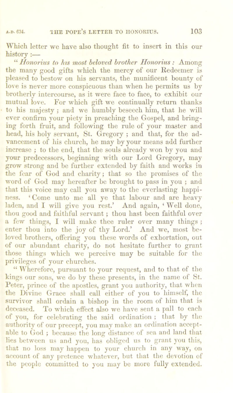 WTiich letter we have also thought fit to insert in this our history ;— “ Honorius to his most beloved brother Hononus : Among the many good gifts which the mercy of our Redeemer is pleased to bestow on Ins servants, the munificent bounty of love is never more conspicuous than when he permits us by brotherly intercourse, as it were face to face, to exhibit our mutual love. For which gift we continually return thanks to his majesty ; and we humbly beseech him, that he will ever confirm your piety in preaching the Gospel, and bring- ing forth fruit, and following the rule of your master and head, his holy servant, St. Gregory ; and that, for the ad- vancement of liis church, he may by your means add further increase ; to the end, that the souls already won by you and your predecessors, beginning with our Lord Gregory, may grow strong and be further extended by faith and works in the fear of God and charity; that so the promises of the word of God may hereafter be brought to pass in you ; and that this voice may call you away to the everlasting happi- ne.ss. ‘ Come unto me all ye that labour and are heavy laden, and I will give you rest.’ And again, ‘ Well done, thou good and faithful servant ; thou hast been faithful over a few things, I will make thee ruler over many things ; enter thou into the joy of thy Lord.’ And we, most be- loved brothers, offering you these words of exhortation, out of our abundant charity, do not hesitate further to grant those things which we perceive may be suitable for the privileges of your churches. “ Wherefore, pursuant to your request, and to that of the kings our son.s, we do by these presents, in the name of St. Peter, prince of the apo.stles, grant you authority, tliut when the Divine Grace shall call either of you to himself, the survivor shall ordain a bishop in the room of him that is decea.sed. To which effect also we have sent a i)all to each of you, for celebrating the said ordination ; that by the authority of our precept, you may make an ordination accept- able to God ; because the long distance of sea and land tliat lies between us and you, has obliged us to grant you tliis, that no loss may happen to your church in any way, on account of any ju'etence whatever, but that the devotion of the people committed to you may be more fully extended.