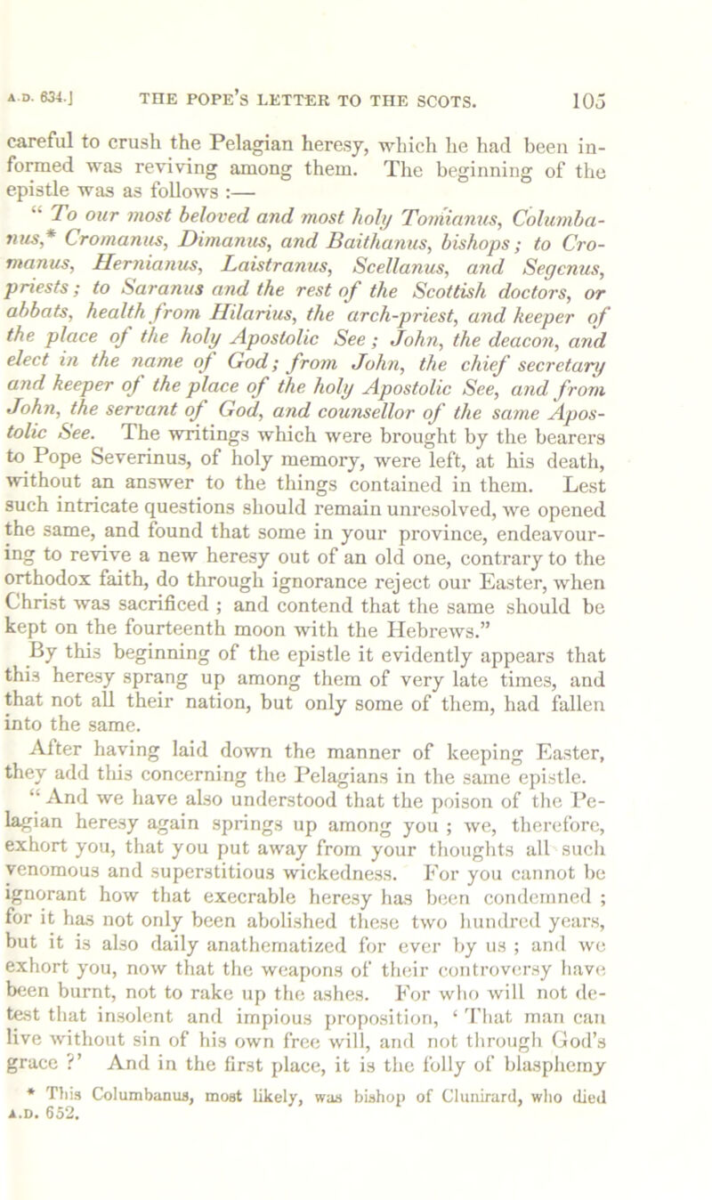 careful to crush the Pelagian heresy, which he had been in- formed was reviving among them. The beginning of the epistle was as follows ;— “ To our most beloved and most holy Toniiamis, Columba- nus* Cromanus, Dimanus, and Baithanus, bishops; to Cro- manus, Herniamis, Laistranus, Scellanus, and Segcnus, priests; to Saranus and the rest of the Scottish doctors, or abbots, health from Ililarius, the arch-priest, and keeper of the place of the holy Apostolic See; John, the deacon, and elect in the name of God; from John, the chief secretary and keeper of the place of the holy Apostolic See, and from John, the servant of God, and counsellor of the same Apos- tolic See. The writings which were brought by the bearers to^ Pope Severinus, of lioly memory, were left, at his death, without an answer to the things contained in them. Lest such intricate questions should remain unresolved, we opened the same, and found that some in your province, endeavour- ing to revive a new heresy out of an old one, contrary to the orthodox faith, do through ignorance reject our Easter, when Christ was sacrificed ; and contend that the same should be kept on the fourteenth moon with the Hebrews.” By this beginning of the epistle it evidently appears that this heresy sprang up among them of very late times, and that not all their nation, but only some of them, had fallen into the same. After having laid down the manner of keeping Easter, they add this concerning the Pelagians in the same epi.stle. “ And we have also understood that the poison of the Pe- lagian here.sy again springs up among you ; we, therefore, exhort you, that you put away from your thoughts all such venomous and superstitious wickedness. For you cannot be ignorant how that execrable here.sy has been condemned ; for it has not only been abolished these two hundred years, but it is also daily anathematized for ever by us ; and we exhort you, now that the weapons of their controversy have been burnt, not to rake up the ashes. For who will not de- test that in.solent and impious propo.sition, ‘ 'I’hat man can live without sin of his own free will, and not tlirough God’s grace ?’ And in the first place, it is the folly of blasphemy * Tliis CoIumbaDUS, moat likely, was bishoj) of Clunirard, wlio died A.D. 652.