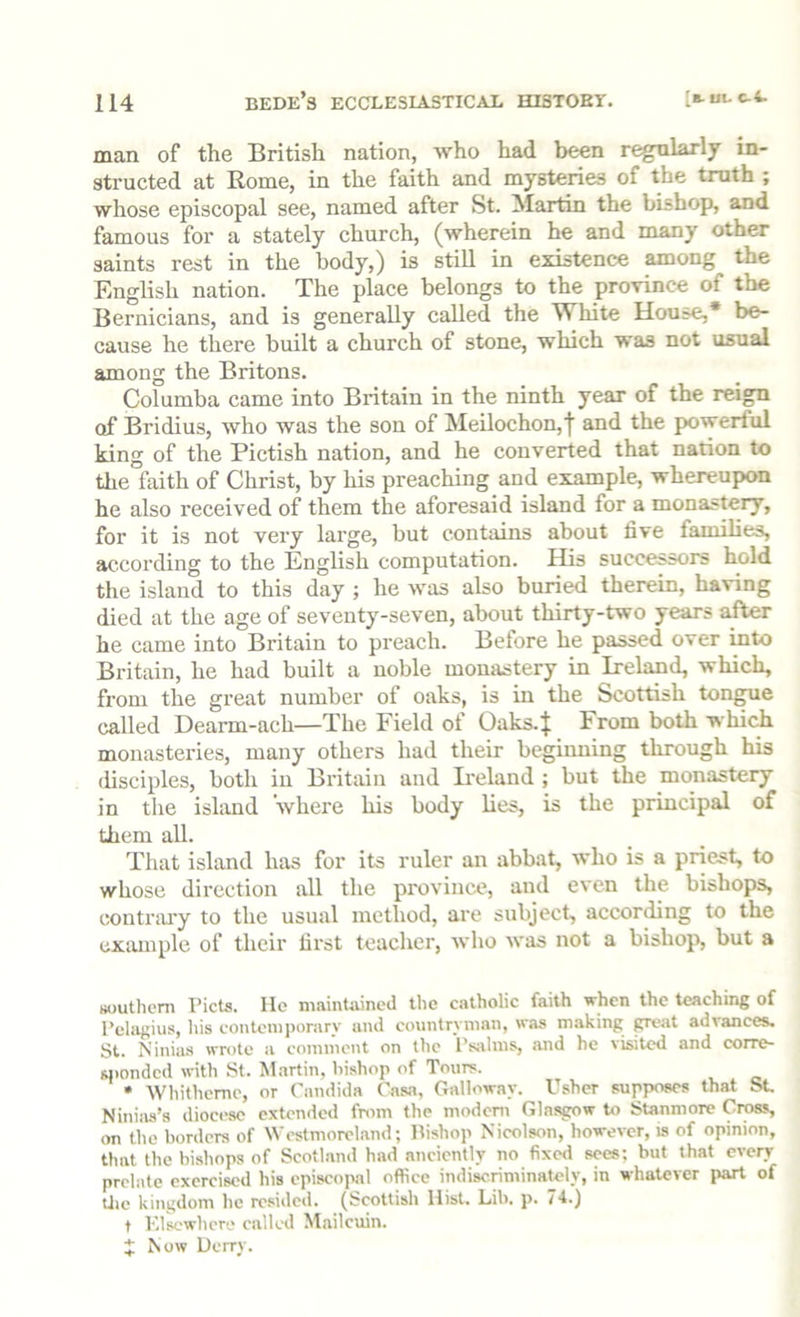 man of the British nation, who had been r^ularly in- structed at Rome, in the faith and mysteries of the truth ; whose episcopal see, named after St. Martin the bishop, and famous for a stately church, (wherein he and many other saints rest in the body,) is still in existence among the English nation. The place belongs to the prorince of the Bernicians, and is generally called the White House,* be- cause he there built a church of stone, which was not usual among the Britons. Columba came into Britain in the ninth year of the reign of Bridius, who was the son of Meilochon,! and the powerful king of the Pictish nation, and he converted that nation to the faith of Christ, by his preaching and example, whereupon he also received of them the aforesaid island for a monastery, for it is not very large, but contains about five families, according to the English computation. His successors hold the island to this day ; he was also buried therein, having died at the age of seventy-seven, about thirty-two years alter he came into Britain to preach. Before he passed over mto Britain, he had built a noble monastery in Ireland, which, from the great number of oaks, is in the Scottish tongue called Dearm-ach—The Field of Oaks.}; From both which monasteries, many others had their beginning through his disciples, both in Britain and Beland ; but the monastery in the island where his body lies, is the principal of them aU. That island has for its ruler an abbat, who is a priest, to whose direction all the province, and even the bishops, contnu'y to the usual method, are subject, according to the example of their first teacher, who was not a bishop, but a Koutlicm I’icts. lie maintained tlie catholic faith when the teaching of I’elagius, his contemporary and countryman, was making gjeat advances. St. Ninias wrote a eoininent on the I’siilms, mid he \isited and corre- sponded with St. Martin, bishop of Tours. • Whitheme, or Candida Casa, Galloway. Usher supposes that St Ninias’s diocese extended from the modem Glasgow to Stanmorc Cross, on the borders of Westmoreland; Itishop Nieolson, however, is of opinion, that the bishops of Scotland had anciently no fixed sees; but that every prelate exercised his episcopal office indiscriminately, in whatever part of Uic kingdom he resided. (Scottish Hist. Lib. p. 74.) t Klscwhcre called Mailcuin. J Now Uerry.