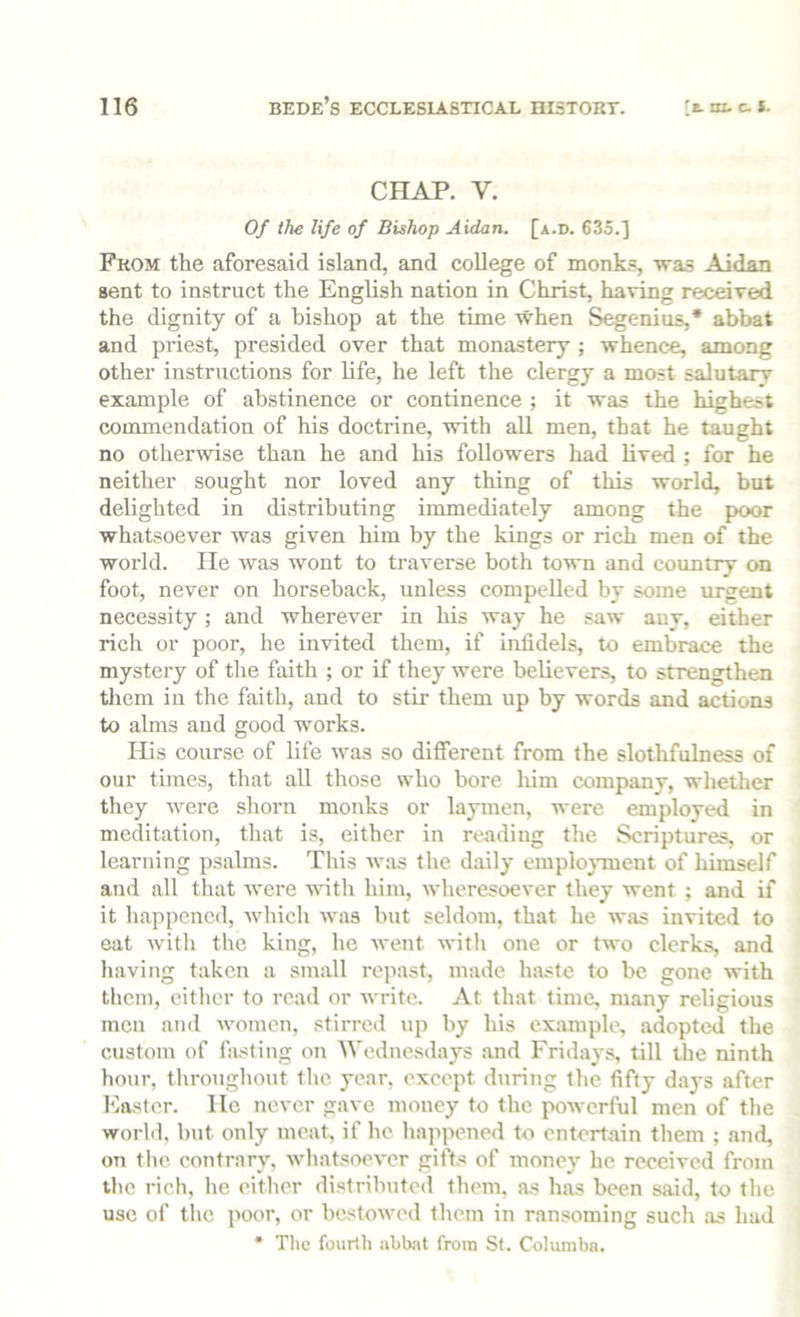 CHAP. V. Of the life of Bishop Aidan. [a.d. 635.] From the aforesaid island, and college of monks, was Aidan sent to instruct the English nation in Christ, having received the dignity of a bishop at the time when Segenius,* abbat and priest, presided over that monastery ; whence, among other instructions for life, he left the clergy a most salutary example of abstinence or continence ; it was the highest commendation of his doctrine, with all men, that he taught no otherwise than he and his followers had lived ; for he neither sought nor loved any thing of this world, but delighted in distributing immediately among the poor whatsoever was given him by the kings or rich men of the world. lie was wont to traverse both town and country on foot, never on horseback, unless compelled by some urgent necessity; and wherever in his way he saw auy, either rich or poor, he invited them, if infidels, to embrace the mystery of the faith ; or if they were believers, to strengthen them iu the faith, and to stir them up by words and actions to alms and good works. His course of life was so different from the slothfulness of our times, that all those who bore him company, whether they were shorn monks or laymen, were employed in meditation, that is, either in reading tlie Scriptures, or learning psalms. This was the daily emplo}Tnent of himself and all that were with him, wheresoever they went ; and if it happened, which was but seldom, that he was invited to eat Avith the king, he Avent AA-ith one or two clerks, and having taken a small repast, made haste to be gone with them, either to read or Avrite. At that time, many religious men ami AAmmen, stirred up by his example, adopted the custom of fiU'^ting on Wednesdays and Fridays, till the ninth hour, throughout the year, except during the fifty d.ays after Easter. He never gave money to the poAverful men of the world, but only meat, if he happened to entertain them ; and, on the. contrary, AAdiatsocA'er gifts of money he received from the rich, he either distributed them, as has been said, to the use of the poor, or bestoAved them in ransoming such as had * The fourth abbnt from Sf. Columba.