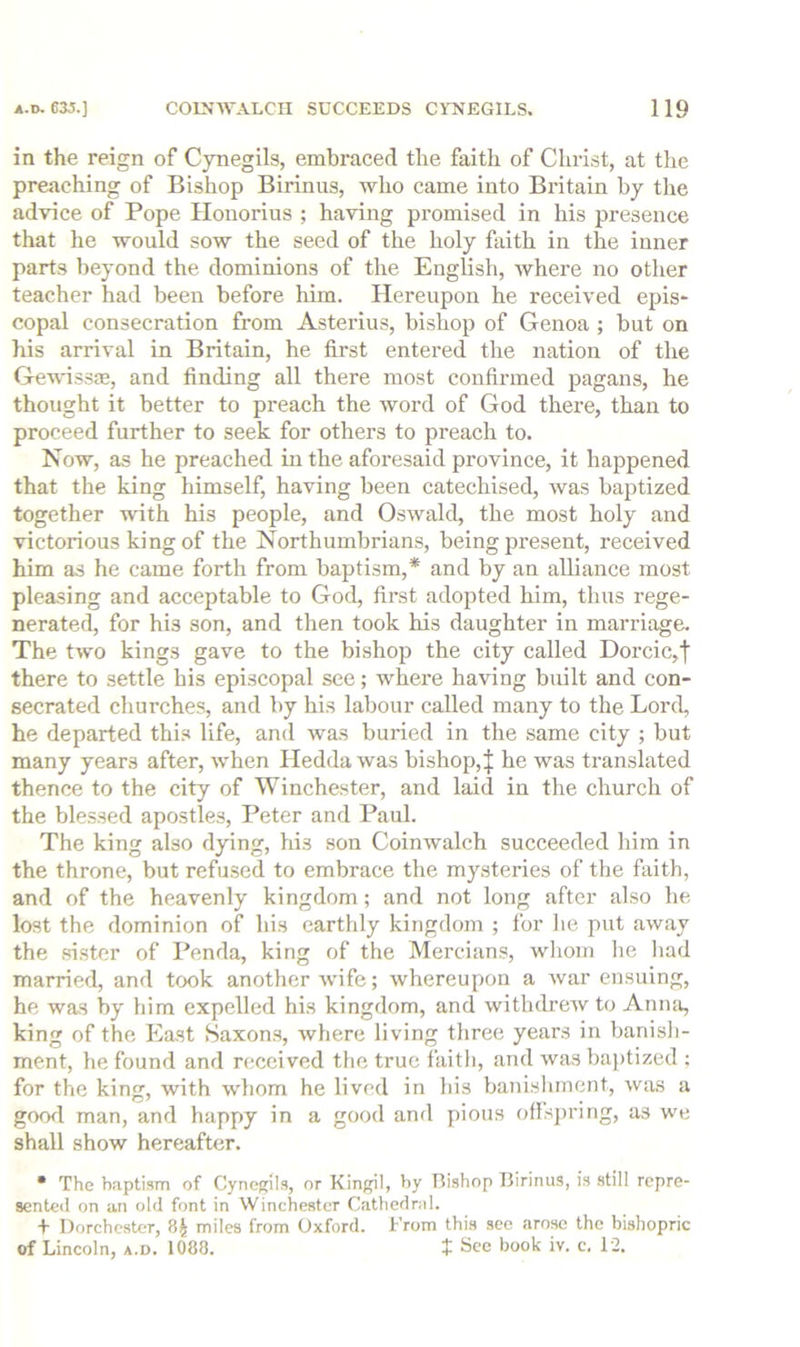 in the reign of Cynegils, embraced the faith of Christ, at the preaching of Bishop Birinus, who came into Britain by the advice of Pope Ilonorius ; having promised in his presence that he would sow the seed of the holy faith in the inner parts beyond the dominions of the English, where no other teacher had been before him. Hereupon he received epis- copal consecration from Asterius, bishop of Genoa ; but on his arrival in Britain, he first entered the nation of the Gewissre, and finding all there most confirmed pagans, he thought it better to preach the word of God there, than to proceed further to seek for others to preach to. Now, as he preached in the aforesaid province, it happened that the king himself, having been catechised, was baptized together with his people, and Oswald, the most holy and victorious king of the Northumbrians, being present, received him as he came forth from baptism,* and by an alliance most pleasing and acceptable to God, first adopted him, thus rege- nerated, for his son, and then took his daughter in marriage. The two kings gave to the bishop the city called Dorcic,f there to settle his episcopal see; where having built and con- secrated churches, and by his labour called many to the Lord, he departed this life, and was buried in the same city ; but many years after, when Hedda was bishop,| he was translated thence to the city of Winchester, and laid in the church of the blessed apostles, Peter and Paul. The king also dying, his son Coinwalch succeeded him in the throne, but refused to embrace the mysteries of the faith, and of the heavenly kingdom; and not long after also he lost the dominion of his earthly kingdom ; for he put away the sister of Penda, king of the Mercians, whom he had married, and took another wife; whereupon a war ensuing, he was by him expelled his kingdom, and withdrew to Aniui, king of the East Saxons, where living three years in banish- ment, he found and received the true faitli, and was baptized ; for the king, with whom he lived in bis banishment, was a gowl man, and happy in a good and pious ofis})ring, as we shall show hereafter. • The baptism of Cynefpls, or Kingil, by Ttishop Birinus, is still repre- sented on an old font in Winchester Cathednd. + Dorchester, miles from Oxford. From this see arose the bishopric of Lincoln, a.d. 1080. t See book iv. c. 12.