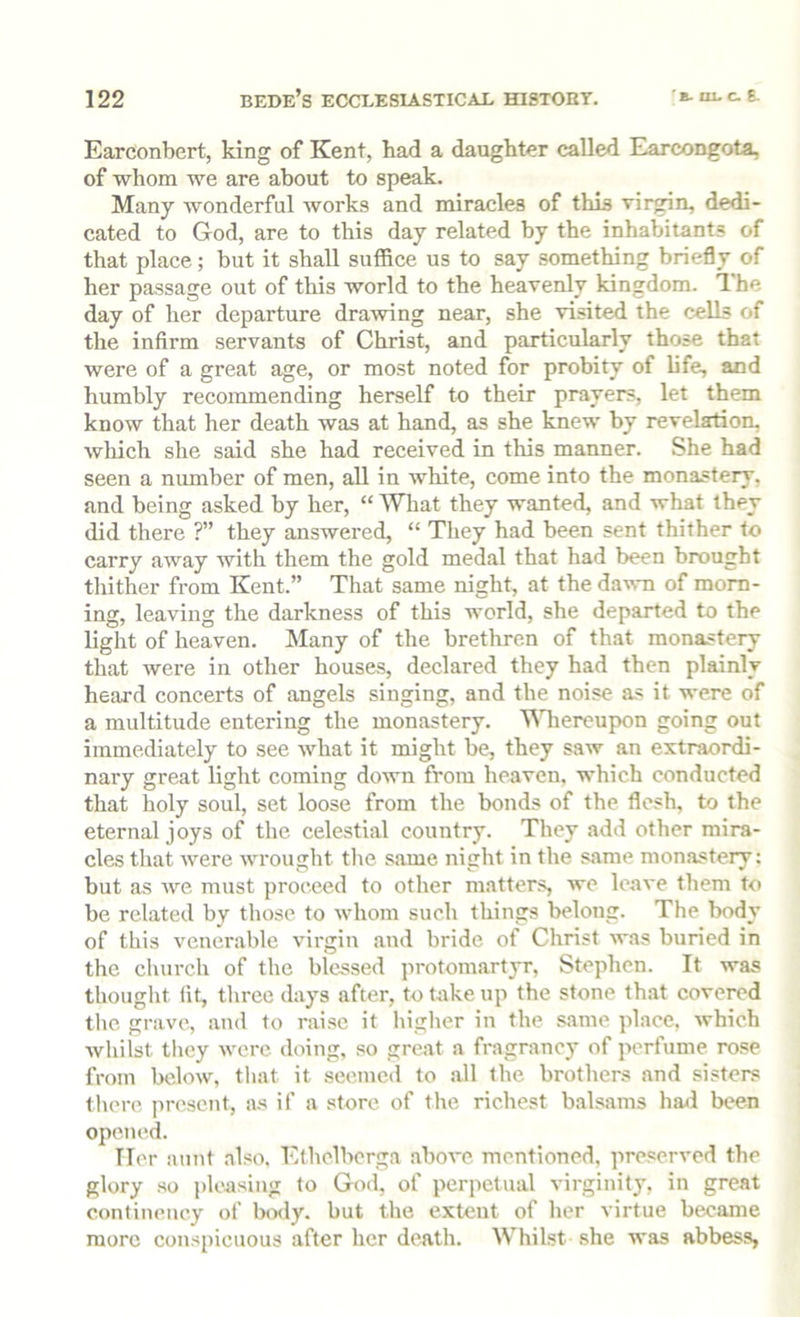 Earconbert, king of Kent, had a daughter called Earcongota, of whom we are about to speak. Many wonderful works and miracles of this virgin, dedi- cated to God, are to this day related by the inhabitants of that place; but it shall suffice us to say something briefly of her passage out of this world to the heavenly kingdom, dhe day of her departure drawing near, she visited the cells of the infirm servants of Christ, and particularly those that were of a great age, or most noted for probity of life, and humbly recommending herself to their prayers, let them know that her death was at hand, as she knew by revelation, which she said she had received in this manner. She had seen a number of men, all in white, come into the monastery, and being asked by her, “ What they wanted, and what they did there ?” they answered, “ They had been sent thither to carry away with them the gold medal that had been brought tliither from Kent.” That same night, at the daism of morn- ing, leaving the darkness of this world, she departed to the light of heaven. Many of the brethren of that monastery that were in other houses, declared they had then plainly heard concerts of angels singing, and the noise as it were of a multitude entering the monastery. ’Uliereupon going out immediately to see what it might be, they saw an extraordi- nary great light coming down from heaven, which conducted that holy soul, set loose from the bonds of the flesh, to the eternal joys of the celestial country. They add other mira- cles that were wrought the same night in the s.ame monastery: but as we must proceed to other matters, ive leave them to be related by those to whom such things belong. The body of this venerable virgin and bride of Christ was buried in the church of the blessed protomartyr, Stephen. It was thought lit, three days after, to take up the stone that covered the grave, and to raise it higher in the same place, which whilst tliey were doing, so great a fragrancy of perfume, rose from below, that it seemed to .all the brothers and sisters tliere present, a.s if a store of the richest b.alsams had been opened. Her aunt .also, Ethelbcrga above mentioned, preserved the glory so pleasing to God, of perpetual virginity, in great continency of laaly. but the extent of her virtue became more conspicuous after her death. Whilst .she was abbess,