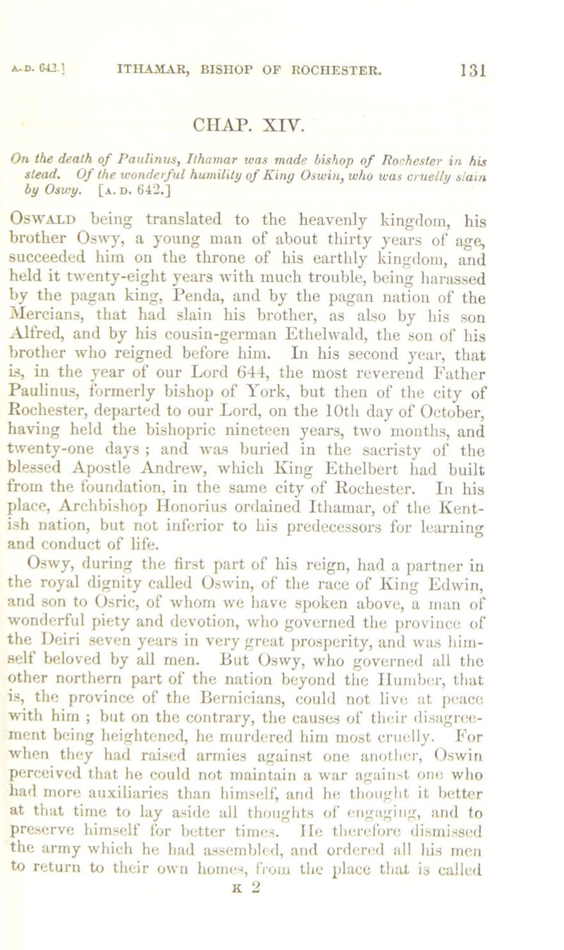 CHAP. XIV. On the death of Paulinus, Ilhamar was made bishop of Rochester in his stead. Of the wonderful humility of King Oswin, who was cruelly slain by Oswy. [a. d. 642.] Oswald being translated to the heavenly kingdom, his brother a young man of about tliirty years of age, succeeded him on the throne of his earthly kingdom, and held it twenty-eight years vdth much trouble, being harassed by the pagan king, Penda, and by the pagan nation of the Mercians, that had slain his brother, as also by his son Alfred, and by his cousin-german Ethelvvald, the son of his brother who reigned before him. Li his second yeai-, that Is, in the year of our Lord 644, the most reverend Father Paulinus, formerly bishop of York, but then of the city of Rochester, departed to our Lord, on the 10th day of October, having held the bishopric nineteen years, two months, and t\venty-one days ; and was buried in the sacristy of the blessed Apostle Andrew, which King Ethelbert had built from the foundation, in the same city of Rochester. In Ids place. Archbishop Honorius ordained Ithamar, of the Kent- ish nation, but not inferior to his predecessors for learning and conduct of life. Oswy, during the first part of his reign, had a partner in the royal dignity called Oswin, of the race of King Edwin, and son to Osric, of whom we have spoken above, a man of wonderful piety and devotion, who governed the ])rovince of the Deiri seven years in very great prosperity, and was him- self beloved by all men. But Oswy, who governed all the other northern part of the nation beyond tlie Humber, that i.s, the province of the Bernician.s, could not live at j)eacc with him ; but on the contrary, the causes of their disagree- ment being heightened, he murdered him most cruelly. For when they had raised armies against one another, Oswin perceived that he could not maintain a war against one who had more auxiliaries than himself, and he thought it better at that time to lay aside all thoughts of ciigaging, and to pres(;rve him.self for better times. He therefore dismissed the army which he had assembled, and ordered all his men to return to their own homes, from the place that is called K 2