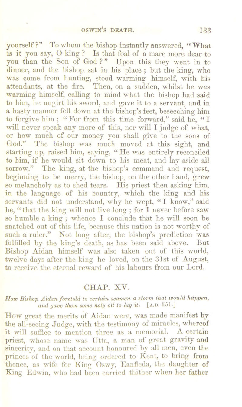 yourself?” To whom the bishop instantly answered, “What 13 it you say, O king ? Is that foal of a mare more dear to you than the Son of God ? ” Upon this they went in to dinner, and the bishop sat in his place ; hut the king, who was come from hunting, stood warming himself, with his attendants, at the fire. Then, on a sudden, whilst he wa.s warming himself, calling to mind what the bishop had said to him, he ungirt his sword, and gave it to a servant, and in a hasty manner fell down at the bishop’s feet, beseeching him to forgive him ; “ For from this time forward,” said he, “ I will never speak any more of this, nor will I j udge of what, or how much of our money you shall give to the sons of God.” The bishop was much moved at this sight, and starting up, raised him, saying, “ He was entirely reconciled to him, if he would sit down to his meat, and lay aside all sorrow.” The king, at the bishop’s command and request, beginning to be merry, the bishop, on the other hand, grew so melancholy as to shed tears. His priest then asking him, in the language of his country, which the king and his servants did not understand, why he wept, “ I know,” said he, “ that the king will not live long ; for I never before saw so humble a king ; whence I conclude that he will soon be snatched out of this life, because this nation is not worthy of such a ruler.” Not long after, the bishop’s prediction was fulfilled by the king’s death, as has been said above. But Bishop Aidan himself was also taken out of this world, twelve days after the king he loved, on the 31st of August, to receive the eternal reward of his labours from our Lord. CHAP. XV. How Bishop Aidan foretold to certain seamen a storm that would happen, and gave them some holy oil to lay it. [a.d. C51.] How great the merits of Aidan were, was made manifest by the all-seeing Judge, with the testimony of miracles, whereof it will suffice to mention three as a memorial. A certain priest, whose name was Utta, a man of great gravity and sincerity, and on that account honoured by all men, even the princes of the world, being ordered to Kent, to bring from thence, as wife for King O.swy, Eanfleda, the daughter of King Edwin, who had been carried tldther when her father