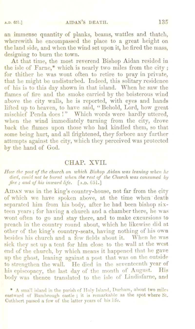 an immense quantity of planks, beams, wattles and thatch, wherewith he encompassed the place to a great height on the land side, and when the wind set upon it, he fired the mass, designing to burn the town. At that time, the most reverend Bishop Aidan resided in the isle of Fame,* which is nearly two miles from the city ; for thither he was wont often to retire to pray in private, that he might be undisturbed. Indeed, this solitary residence of his is to this day shown in that island. When he saw the flames of fire and the smoke carried by the boisterous wind above the city walls, he is reported, with eyes and hands lifted up to heaven, to have said, “ Behold, Lord, how great mischief Penda does ! ” Which words were hardly uttered, when the wind immediately turning from the city, drove back the flames upon those who had kindled them, so that some being hurt, and all frightened, they forbore any further attempts against the city, which they perceived was pi'otected by the hand of God. CHAP. XVII. How the post of the church on which Bishop Aidan was leaning when he died, could not be burnt when the rest of the Church was consumed by fire ; and of his inward life. [a.d. 651.] Aidan was in the king’s country-house, not far from the city of which we have spoken above, at the time when death separated him from his body, after he had been bishop six- teen years; for having a church and a chamber there, he was wont often to go and stay there, and to make excursions to preach in the country round about, which he likewise did at other of the king’s country-seats, having nothing of his own besides his church and a few fields about it. VVhen he was sick they set up a tent for him close to the wall at tlie west end of the church, by which means it happened that he gave up the ghost, leaning against a post that was on tlie outside to strengthen the wall. He died in the seventeenth year of his episcopacy, the last day of the month of August. His body was thence translated to the isle of Lindisfarne, and * A sma’l island in the parish of Holy Island, Durham, about two miles eastward of Hamhrough castle ; it is rem.arkahle as the spot where Si. Cuthhert passed a few of the latter years of his life.