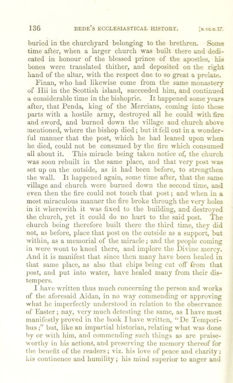buried in the churchyard belonging to the brethren- Some time after, when a larger church was built there and dedi- cated in honour of the blessed prince of the apostles, his bones were translated thither, and deposited on the right hand of the altar, with the respect due to so great a prelate. Finan, who had likewise come from the same monastery of Ilii in the Scottish island, succeeded him, and continued a considerable time in the bishopric. It happened some years after, that Penda, king of the Mercians, coming into these parts with a hostile army, destroyed all he could with fire and sword, and burned down the village and church above mentioned, where the bishop died; but it fell out in a wonder- ful manner that the post, which he had leaned upon when he died, could not be consumed by the fire which consumed all about it. This miracle being taken notice of, the church was soon rebuilt in the same place, and that very post was set up on the outside, as it had been before, to strengthen the wall. It happened again, some time after, that the .same village and church were burned down the second time, and even then the fire could not touch that post; and when in a most miraculous manner the fire broke through the very holes in it wherewith it was fixed to the building, and destroyed the church, yet it could do no hurt to the said post. The church being therefore built there the third time, they did not, as before, place that post on the outside as a support, but within, as a memorial of the miracle; and the people coming in were wont to kneel there, and implore the Divine mercy. And it is mmiifest that since then many have been healed in that same place, as also that chips being cut OS' from that post, and put into water, have healed many from their dis- tempers. I have written thus much concerning the person and works of the aforesaid Aidan, in no way commending or approving wlnit he imperfectly understood in relation to the observance of Easter ; nay, very much detesting the same, as I have most manifestly proved in the book 1 have written, “De Tempori- bus but, like an impartial historian, relating what was done by or witli him. and commending snch things as are praise- worthy in his action.s, and preserving the memory thereof for tlie benefit of the readers ; viz. his love of peace and charity : his continence and humility; lus mind superior to anger and