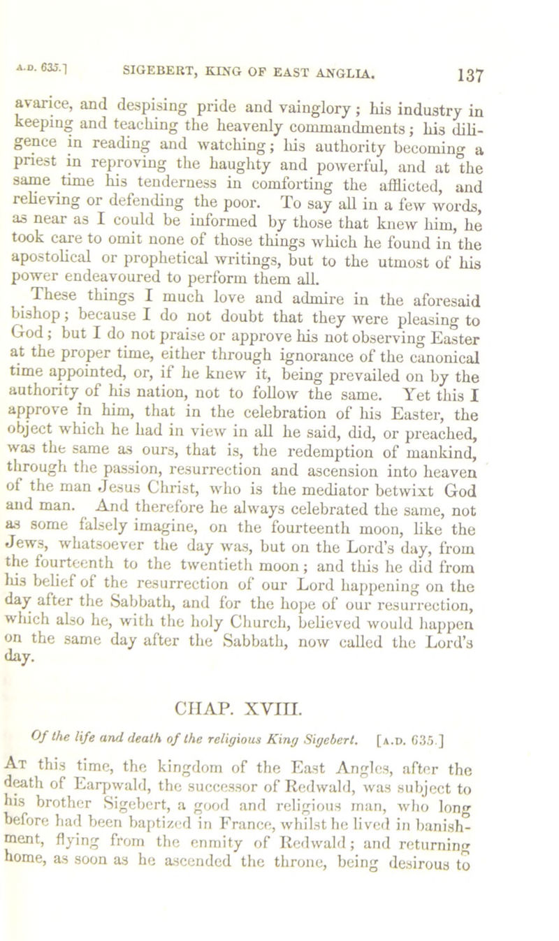 avarice, and despising pride and vainglory; his industry in keeping and teaching the heavenly cormnandnients; his dili- gence in reading and watching; Ids authority becoming a pnest in reproving the haughty and powerful, and at the same time his tenderness in comforting the afflicted, and relieving or defending the poor. To say aU in a few words, as near as I could be informed by those that knew him, he took care to omit none of those things which he found in’the apostolical or prophetical writings, but to the utmost of his power endeavoured to perform them all. ^ These things I much love and admire in the aforesaid bishop; because I do not doubt that they were pleasing to God; but I do not praise or approve Ids not observing Easter at the proper time, either through ignorance of the canonical time appointed, or, if he knew it, being prevailed on by the authority of Ids nation, not to follow the same. Yet this I approve in him, that in the celebration of his Easter, the object which he had in vieiv in all he said, did, or preached, was the same as ours, that is, the redemption of mankind, tlirough the passion, resurrection and ascension into heaven of the man Jesus Christ, who is the mediator betwixt God and man. And therefore he always celebrated the same, not as some falsely imagine, on the fourteenth moon, like the Jews, whatsoever the day was, but on the Lord’s day, from the fourteenth to the twentieth moon; and this he did from Ids belief of the resurrection of our Lord happening on the day after the Sabbath, and for the hope of our resurrection, which also he, with the holy Church, believed would hajipen on the same day after the Sabbath, now called the Lord’s day. CHAP. XVIII. Of the life and death of the religious King Sigebert. [a.d. 63.5.] At this time, the kingdom of the East Angles, after the d^th of Earpwald, the successor of Redwald, was subject to his brother Sigebert, a good and religious man, who Ion before had been bajitized in France, whilst he lived in banish” ment, flying from the enmity of Redwald; and returning home, as soon as he a.scended the throne, being desirous to