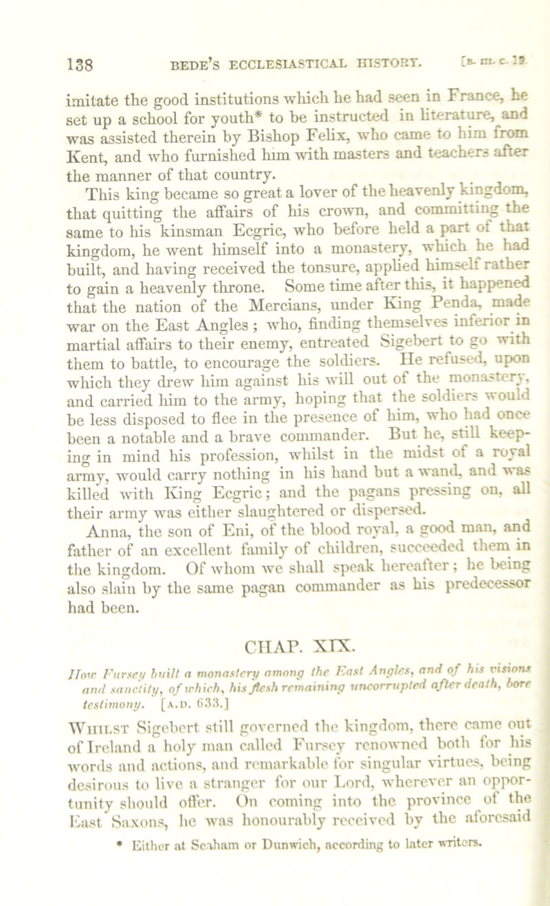 imitate the good institutions which he had seen in Franee, he set up a school for youth* to be instructed in literature, and was assisted therein by Bishop Felix, who came to him from Kent, and who furnished him with masters and teachers after the manner of that country. This king became so great a lover of the heavenly kingdom, that quitting the affairs of his crown, and committing the same to his kinsman Ecgric, who before held a part of that kingdom, he went himself into a monastery, which he had built, and having received the tonsure, applied himself rather to gain a heavenly throne. Some time after this, it happened that the nation of the Mercians, under King Penda, made war on the East Angles ; who, finding themselves inferior in martial affairs to their enemy, entreated Sigebert to go with them to battle, to encourage the soldiers. He refused, upon wliich they drew liim against his will out of the monastery, and carried him to the army, hoping that the soldiers would be less disposed to flee in the presence of him, who had once been a notable and a brave commander. But he, still keep- ing in mind his profession, whilst in the midst of a royal army, would carry notliing in his hand but a wand, and was killed with King Ecgric; and the pagans pressing on, all their army was either slaughtered or dispersed. Anna, the son of Eni, of the blood royal, a good man, and father of an excellent famil)’’ of children, succeeded them in tlie kingdom. Of whom we shall speak hereafter; he being also slain by the same pagan commander as his predecessor had been. CHAP. XTX. //nir Fiirsei/ huilt a monastery among the East Angles, and of his n'*ior« amt sanctity, of irhieh, his flesh remaining uncorrupted after death, bore testimony, [a.d. (i.t.t.J Whilst Sigebert still governed the kingdom, there came oiit of Ireland a lioly man called Fursey renowned both for his words and actions, and remarkable for singular virtues, being desirous to live a stranger for our Lord, wherever an oppor- tunity should ofler. On coming into the province of the Eiist Saxons, he was honourably received by the aforesaid • Either at Scaham or Dtinwich, according to later writers.