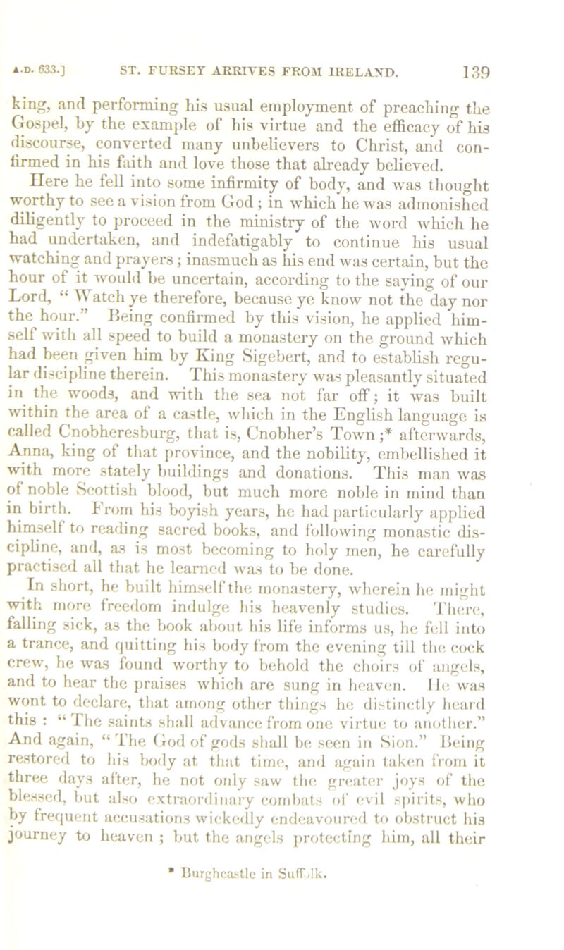 king, and performing his usual employment of preaching the Gospel, by the example of his virtue and the efficacy of his discourse, converted many unbelievers to Christ, and con- firmed in his faith and love those that already believed. Here he fell into some infirmity of body, and was thought worthy to see a vision from God; in wliich he was admonished diligently to proceed in the ministry of the word Avhich he had undertaken, and indefatigably to continue his usual watching and prayers; inasmuch as his end was certain, but the hour of it would be uncertain, according to the saying of our Lord, “ W atch ye therefore, because ye know not the day nor the hour.” Being confirmed by this vision, he applied him- self with all speed to build a monastery on the ground which had been given him by King Sigebert, and to establish regu- lar discipline therein. Tliis monastery was pleasantly situated in the wood.s, and with the sea not far off; it was built wthin the area of a castle, which in the English language is called Cnobheresburg, that is, Cnobher’s Town ;* afterwards, Anna, king of that province, and the nobility, embellished it with more stately buildings and donations. Tliis man was of noble Scottish blood, but much more noble in mind than in birth, h rom his boyish years, he had particularly api)lied himself to reading sacred books, and following monastic dis- cipline, and, as is most becoming to holy men, he carefully practi.sed all that he learned was to be done. In short, he built himself the monastery, wherein he might with more freedom indulge bis heavenly studies. 'I'lien;, falling sick, as the book about his life informs us, be fell into a trance, and quitting his body from the evening till the cock crew, he was found worthy to behold the choirs of angels, and to hear the prai.ses which are sung in hcavmi. lb; was wont to declare, that among other things he distinctly heard this : “ Ihe saints shall advance from one virtue to another.” And again, “'Ihe God of gods shall be seen in Sion.” Heing restored to his body at tluit time, and again taken li'om it three days after, he not otdy saw the greatesr joys of the bles.sed, but also extraordinary combats of evil spirits, who by fre(juent accusations wickedly endeavounHl to obstruct his journey to heaven ; but the angels protecting him, all their Durghca«tle in Su(T<lk.