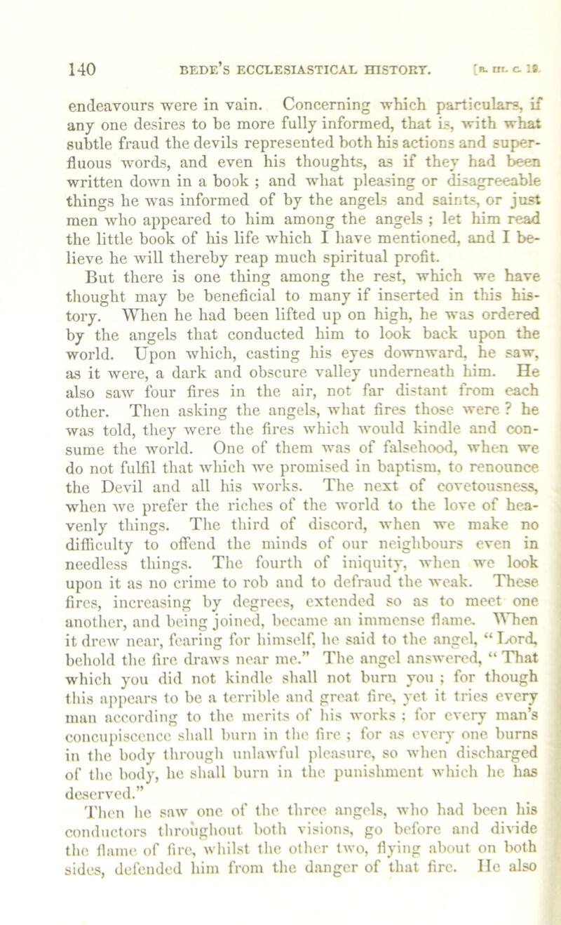 endeavours were in vain. Concerning which particulars, if any one desires to be more fully informed, that is, with what subtle fraud the devils represented both his actions and super- fluous words, and even his thoughts, as if they had been written down in a book ; and what pleasing or ^sagreeable things he was informed of by the angels and saints, or just men who appeared to him among the angels ; let him read the little book of his life which I have mentioned, and I be- lieve he will thereby reap much spiritual profit. But there is one thing among the rest, which we have thought may be beneficial to many if inserted in this his- tory. When he had been lifted up on high, he was ordered by the angels that conducted him to look back upon the world. Upon which, casting his eyes downward, he saw, as it were, a dark and obscure valley underneath him. He also saw four fires in the air, not far distant from each other. Then asking the angels, what fires those were ? he was told, they were the fires which would kindle and con- sume the world. One of them was of falsehood, when we do not fulfil that which we promised in baptism, to renounce the Devil and all his works. The next of covetousness, when we prefer the riches of the world to the love of hea- venly things. The third of discord, when we make no difficulty to offend the minds of our neighbours even in needless things. The fourth of iniquity, when we look upon it as no crime to rob and to defraud the weak. These fires, increasing by degrees, extended so as to meet one another, and being joined, became an immense fl.ame, \Mien it drew near, fearing for himself, he said to the angel, “Ivord, behold the fire draws near me.” Tlie angel answered, “ That whicli you did not kindle shall not burn you ; for though tliis appears to be a terrible and great fire, yet it tries every man according to the merits of liis works ; for every man’s concupiscence shall burn in the fire ; for as every one burns in the body through unlawful pleasure, so when discharged of the body, he shall burn in the punishment which he has deserved.” Then he saw one of the three angels, who had been his conductors throughout both visions, go before and divide the flame of fire, whilst the other two, flying about on both sides, defended him from the danger of that fire. He also