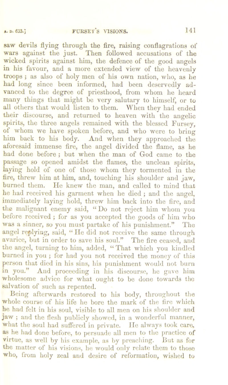 saw devils flying through the fire, raising eonflagrations ot’ wars against the just. Then followed accusations of the wicked spirits against him, the defence of the good angels in his favour, and a more extended view of the heavenly troops ; as also of holy men of his own nation, who, as he had long since been informed, had been deservedly ad- vanced to the degree of priesthood, from whom he heard many things that might he very salutary to himself, or to all others that would listen to them. When they had ended their discourse, and returned to heaven with the angelic spirits, the three angels remained -wath the blessed Fursey, of whom we have spoken before, and who were to bring him back to his body. And when they approached the aforesaid immense fire, the angel divided the flame, as he had done before ; but when the man of God came to the passage so opened amidst the flames, the unclean spirits, laying hold of one of those whom they tormented in the fire, threw him at him, and, toucliing his shoulder and jaw, burned them. He knew the man, and called to mind that he had received his garment when he died ; and the angel, immediately laying hold, threw him back into the fire, and the malignant enemy said, “ Do not reject him whom you before received ; for as you accepted the goods of him who was a sinner, so you must partake of his punishment.” The angel replying, said, “ lie did not receive the same through avarice, but in order to save his soul.” The fire ceased, and the angel, turning to him, added, “ That which you kindled burned in you ; for had you not received the money of this person that died in his sins, his punishment would not bun» in you.” And proceeding in his discourse, he gave him wholesome advice for what ought to be done towards the salvation of such as repented. Being afterwards restored to his body, throughout the whole course of his life he bore the mark of the fire which he had felt in his soul, visible to all men on his shoulder and jaw ; and the flesh pulfiicly showed, in a wonderful manner, what the soul had suffered in private. He always took care, as he had done before, to persuade all men to tlie |)ractice of virtue, as well by his example, as by [)reacliing. But as for the matter of his visions, lie would only relate them to tho.so who, from holy zeal and desire of reformation, wished to