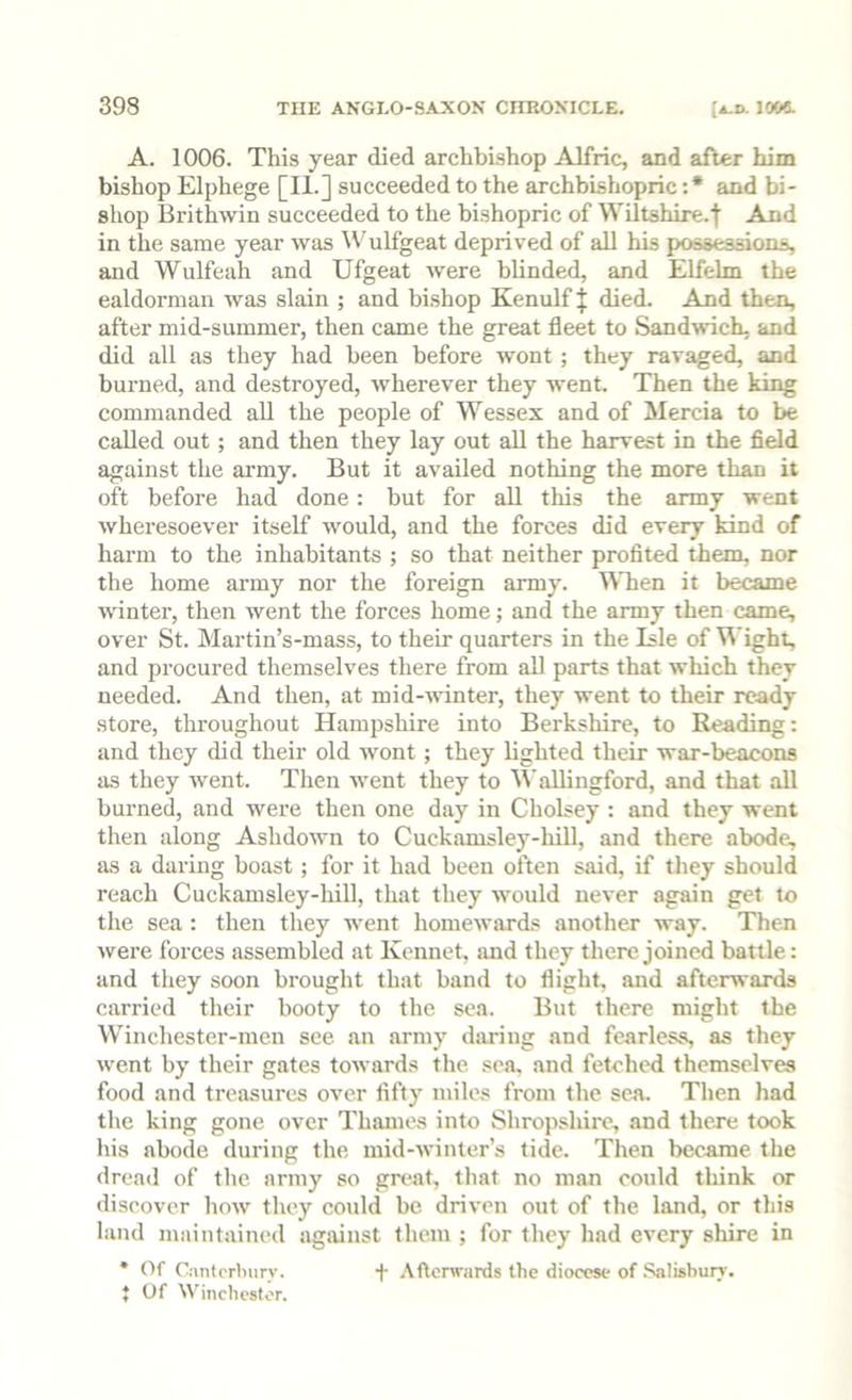 A. 1006. This year died archbishop Alfric, and after him bishop Elphege [IL] succeeded to the archbishopric :* and bi- shop Brithwin succeeded to the bishopric of Wiltshire.t And in the same year was IVulfgeat deprived of all his possessions, and Wulfeah and Ufgeat were blinded, and Elfelm the ealdorman was slain ; and bishop Kenulf ^ died. And then, after mid-summer, then came the great fleet to Sandwich, and did all as they had been before wont ; they ravaged, and burned, and destroyed, wherever they went. Then the king commanded all the people of Wessex and of Mercia to be called out ; and then they lay out all the harvest in the field against the army. But it availed nothing the more than it oft before had done: but for all this the army went wheresoever itself wmuld, and the forces did every kind of harm to the inhabitants ; so that neither profited them, nor the home army nor the foreign army. MTien it became wdntei', then went the forces home; and the army then came, over St. Martin’s-mass, to their quarters in the Isle of Wight, and procured themselves there from all parts that which they needed. And then, at mid-winter, they went to their ready store, throughout Hampshire into Berkshire, to Reading: and they did their old wont ; they lighted their war-beacons as they wmnt. Then wmnt they to ^Vallingford, and that all burned, and were then one day in Cholsey : and they went then along Ashdown to Cuckamsley-hill, and there abode, as a daring boast; for it had been often said, if they should reach Cuckamsley-hill, that they tvould never again get to the sea : then they went homewards another way. Then were forces assembled at Kennet, smd they there joined battle: and they soon brought that band to flight, and afterwards carried their booty to the sea. But there might the Winchester-men see .an army djiring and fearless, as they went by their gates towards the sea, and fetched themselves food and treasures over fifty miles from the sen. Then had the king gone over Thames into Shropshire, and there took his abode during the mid-winter’s tide. Then became the dread of the army so great, that no man could think or discover how they could be driven out of the land, or this land maintained against them ; for they had every shire in * Of Cantrrburv. + Afterwards the diocese of .‘^lisburr. t Of Winchester.