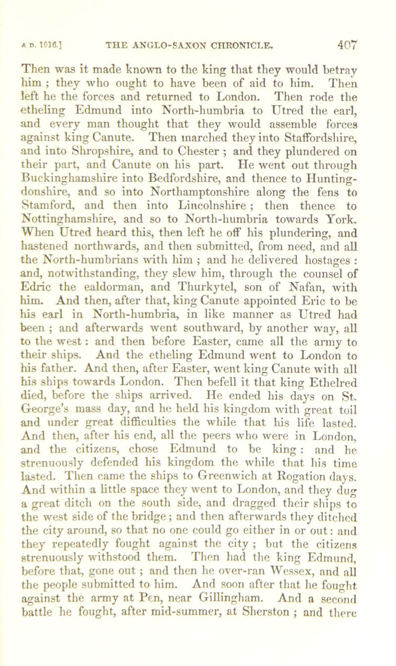 Then was it made known to the king that they would betray him ; they who ought to have been of aid to him. Then left he the forces and returned to London. Then rode the etheling Edmund into North-humbria to Utred the earl, and every man thought that they would assemble forces against king Canute. Then marched they into Staffordshire, and into Shropshire, and to Chester; and they plundered on their part, and Canute on his part. He went out through Buckinghamshire into Bedfordshire, and thence to Hunting- donshire, and so into Northamptonshire along the fens to Stamford, and then into Lincolnshire; then thence to Nottinghamshire, and so to North-humbria towards York, When Utred heard this, then left he off his plundering, and hastened northwards, and then submitted, from need, and all the North-humbrians with him ; and he delivered hostages : and, notwithstanding, they slew him, through the counsel of Edric the ealdoi'man, and Thurkytel, son of Nafan, with him. And then, after that, king Canute appointed Eric to be his earl in North-humbida, in like manner as Utred had been ; and afterwards went southward, by another way, all to the west: and then before Easter, came all the army to their ships. And the etheling Edmund went to London to his father. And then, after Easter, went king Canute with all his ships towards London. Then befell it that king Ethelred died, before the ships arrived. He ended his days on St. George’s mass day, and he held his kingdom with great toil and under great difficulties the while that his life lasted. And then, after his end, all the peers who were in London, and the citizens, chose Edmund to be king; and he strenuously defended his kingdom the while that his time lasted. Then came the ships to Greenwich at liogation days. And within a little space they went to London, and they dug a great ditch on the .south side, and dragged their ships to the west side of the bridge ; and then afterwards they ditched the city around, so that no one could go either in or out; and they repeatedly fought against the city ; but the citizens strenuou.sly withstood them. Then had the king Edmund, before that, gone out; and then he over-ran Wessex, and all the people submitted to him. And .soon after that he fought against the army at Pen, near Gillingham. And a second battle he fought, after mid-summer, at Sherston ; and there