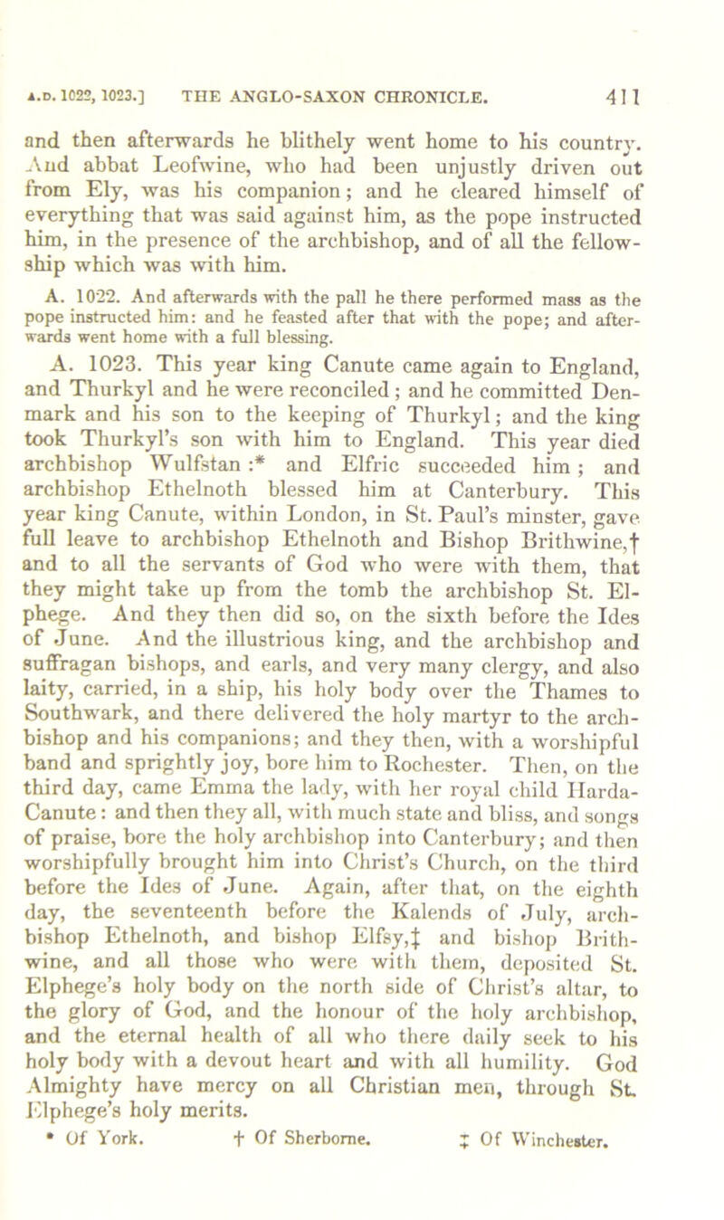 and then afterwards he blithely went home to his country. .\ud abbat Leofwine, who had been unjustly driven out from Ely, was his companion; and he cleared himself of everything that was said against him, as the pope instructed him, in the presence of the archbishop, and of all the fellow- ship which was with him. A. 1022. And afterwards with the pall he there performed mass as the pope instructed him: and he feasted after that with the pope; and after- wards went home with a full blessing. A. 1023. This year king Canute came again to England, and Thurkyl and he were reconciled; and he committed Den- mark and his son to the keeping of Thurkyl; and the king took Thurkyl’s son with him to England. This year died archbishop Wulfstan :* and Elfric succeeded him; and archbishop Ethelnoth blessed him at Canterbury. This year king Canute, within London, in St. Paul’s minster, gave full leave to archbishop Ethelnoth and Bishop Brithwine,f and to all the servants of God who were with them, that they might take up from the tomb the archbishop St. El- phege. And they then did so, on the sixth before the Ides of June. And the illustrious king, and the archbishop and suffragan bishops, and earls, and very many clergy, and also laity, carried, in a ship, his holy body over the Thames to Southwark, and there delivered the holy martyr to the arch- bi.shop and his companions; and they then, with a worshipful band and sprightly joy, bore him to Rochester. Then, on the third day, came Emma the lady, with her royal child Ilarda- Canute: and then they all, with much state and bliss, and songs of praise, bore the holy archbishop into Canterbury; and then worshipfully brought him into Christ’s Church, on the third before the Ides of June. Again, after that, on the eighth day, the seventeenth before the Kalends of July, arch- bishop Ethelnoth, and bishop Elfsy,J and bishop Brith- wine, and all those who were with them, depo.sited St. Elphege’s holy body on the north side of Christ’s altar, to the glory of God, and the honour of the holy archbishop, and the eternal health of all who there daily seek to his holy body with a devout heart and with all humility. God Almighty have mercy on aU Christian men, through St. Elphege’s holy merits. • Of York. t Of Sherborne. ;; Of Winchester.