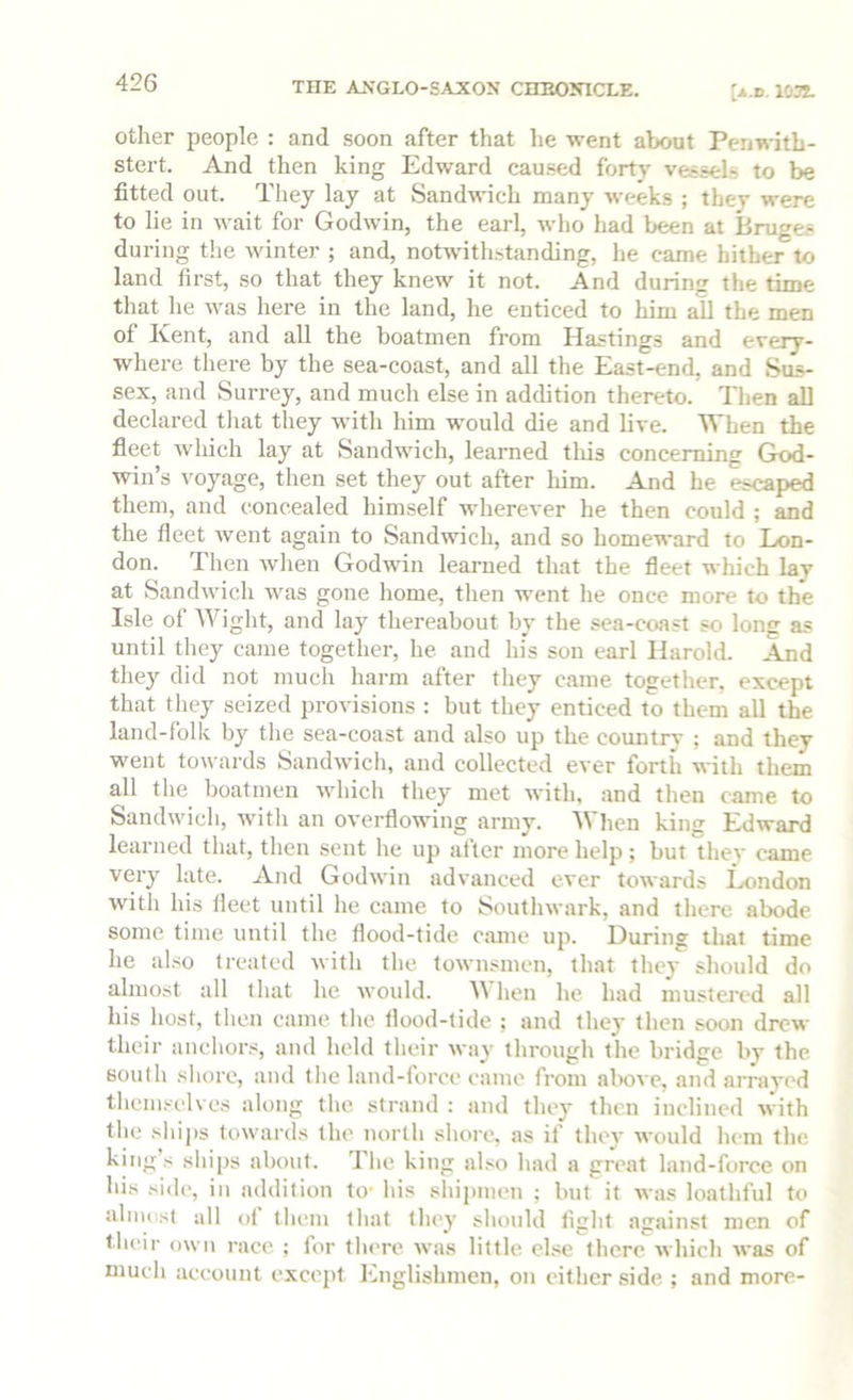 other people : and soon after that lie -went about Penwith- stert. And then king Edward caused forty vessels to be fitted out. They lay at Sandwich many weeks ; they were to lie in wait for Godwin, the earl, who had been at Bruges during the winter ; and, notwithstanding, he came hither to land first, so that they knew it not. And during the time that he was here in the land, he enticed to him all the men of Kent, and all the boatmen from Hastings and every- where there by the sea-coast, and all the East-end, and Sus- sex, and Surrey, and much else in addition thereto. Then all declared tliat they with him would die and live. When the fieet wliich lay at Sandwich, learned tliis concerning God- win’s voyage, then set they out after him. And he escaped them, and concealed himself wherever he then could ; and the fleet went again to Sandwich, and so homeward to Lon- don. Then wlien Godwin learned that the fleet which lay at Sandwich was gone home, then went he once more to the Isle of Wiglit, and lay thereabout by the sea-eoast so long as until they came together, he and his son earl Harold. And they did not much harm after they came together, except that they seized provisions : but they enticed to them all the land-folk by the sea-coast and also up the country ; and they went towards Sandwich, and collected ever forth with them all the boatmen which they met with, and then came to Sandwich, witli an overflowing army. When king Edward learned that, then sent he up after more help ; but they came very late. And Godwin advanced ever towards London with his fleet until he came to Southwark, and there abode some time until the flood-tide cmne up. During that time he also treated with the townsmen, that the}' should do almost all that he would. hen he had mustered all his host, then came the flood-tide ; and they then soon drew their anchors, and held their way through the bridge by the south shore, and the land-force came from alwe, and arrayed themselves along the strand : and they then inclined with tlie shijis towards the north shore, as if they would hem the king’s ships about. The king also had a great land-force on his side, in addition to- his shipmen ; but it was loathful to almost all ol them that they should light against men of their own race ; for there was little else there which was of much account except Englishmen, on either side ; and more-