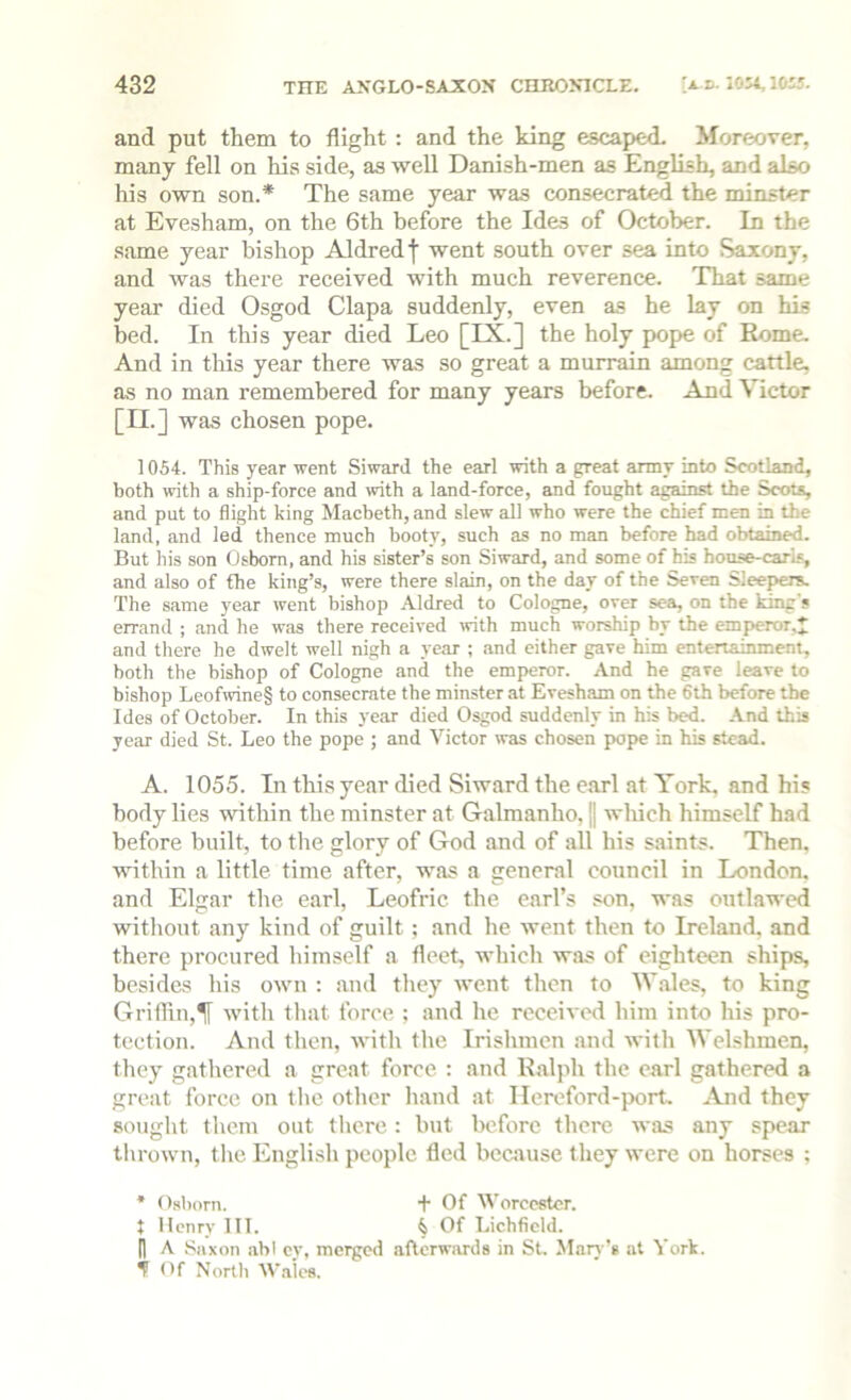 and put them to flight : and the king escaped. Moreover, many fell on his side, as well Danish-men as English, and also his own son.* The same year was consecrated the minster at Evesham, on the 6th before the Ides of October. In the same year bishop Aldredj went south over sea into Saxony, and was there received with much reverence. That same year died Osgod Clapa suddenly, even as he lay on his bed. In this year died Leo [LX-] the holy pope of Rome. And in this year there was so great a murrain among cattle, as no man remembered for many years before. And Victor [II.] was chosen pope. 1054. This year went Siward the earl with a great army into Scotland, both with a ship-force and with a land-force, and fought against the Scots, and put to flight king Macbeth, and slew all who were the chief men in the land, and led thence much booty, such as no man before had obtained. But his son Osborn, and his sister’s son Siward, and some of his house-car'is, and also of the king’s, were there slain, on the day of the Seven Sleepers. The same year went bishop Aldred to Cologne, over sea, on the king's errand ; and he was there received trith much worship by the emperor,^ and there he dwelt well nigh a year ; and either gave him entertainment, both the bishop of Cologne and the emperor. And he gave leave to bishop Leofwine§ to consecrate the minster at Evesham on the 6th before tbe Ides of October. In this year died Osgod suddenly in his bed. And this year died St. Leo the pope ; and Victor was chosen pope in his stead. A. 1055. In this year died Siward the earl at York, and his body lies within the minster at Galmanho, | wliich himself had before built, to the glory of God and of all his saints. Then, within a little time after, was a general council in London, and Elgar the earl, Leofric the earl’s son. was outlawed without any kind of guilt; and he went then to Ireland, and there procured himself a fleet, which w.as of eighteen ships, besides his own : and they went then to W.ales, to king Grithn,^ with tliat force : and he received him into his pro- tection. And then, with the Irishmen and with Welshmen, they gathered a great force ; and Ralph the carl gathered a great force on tlic other h.and at Ilereford-port, j\jid they sought them out there: but before there was any spear tlirown, tlie English people fled because they were on horses ; * Osborn. + Of Worcester. J Henry III. ^ Of Lichfield. n A Saxon abl cy, merged aflcrwiu-ds in St. Mary’s at York. ^ Of North Wales.