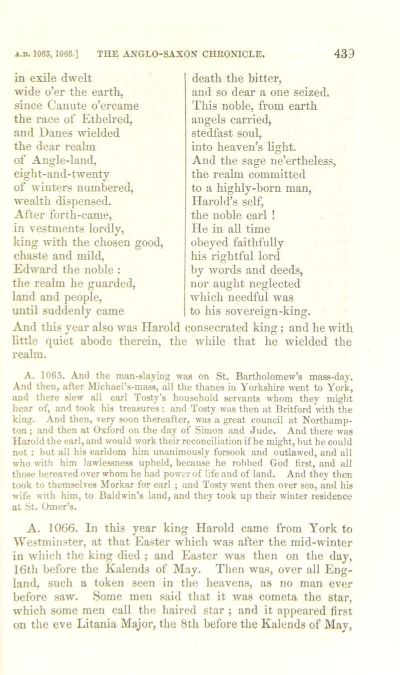 in exile dwelt mde o’er the earth, since Canute o’ercame the race of Ethelred, and Danes ivielded the dear realm of Angle-land, eight-and-twenty of punters numbered, wealth dispensed. After forth-came, in vestments lordly, king with the chosen good, chaste and mild, Edward the noble : the realm he guarded, land and people, until suddenly came death the bitter, and so dear a one seized. Tliis noble, from earth angels carried, stedfast soul, into heaven’s light. And the sage ne’ertheless, the realm committed to a highly-born man, Harold’s self, the noble earl ! He in all time obeyed faithfully his rightful lord by words and deeds, nor aught neglected which needful was to his sovereign-king. And this year also was Harold consecrated king; and he with little quiet abode therein, the while that he wielded the realm. A. 1065. And the man-slaying was on St. Bartholomew’s mass-day. And then, after Michael’s-mass, all the thanes in Yorkshire went to York, and there slew all earl Tosty's household servants w'hom they might hear of, and took his treasures : and Tosty was then at Britford OTth the king. And then, very soon thereafter, was a great council at Northamp- ton ; and then at Oxford on the day of Simon and Jude. And there was Harold the earl, and would work their reconciliation if he might, but he could not : but all his earldom him unanimously forsook and outlawed, and all who with him lawlessness upheld, because he robbed God first, and all those bereaved over whom he had power of life and of land. And they then took to themselves Morkar for earl ; and Tosty went then over sea, iind his wife with him, to Baldwin’s land, and they took up their winter residence at St. Omer’s. A. 1066. In this year king Harold came from York to We.stminster, at that Ea.ster which tvas after the mid-winter in which the king died ; and Easter was then on the day, 16th before the Kalends of May. Then was, over all Eng- land, such a token seen in the heavens, as no man ever before saw. Some men said that it was cometa the star, which some men call the haired star ; and it appeared first on the eve Litania Major, the 8th before the Kalends of May,