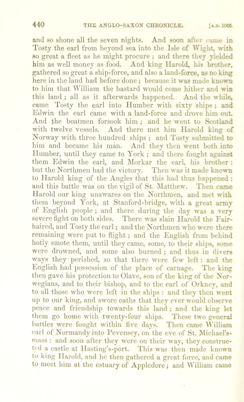 and so shone all the seven nights. And soon after <;ame in Tosty the earl from beyond .sea into the Isle of Wight, with so great a fleet as he might procure ; and there they yielded him as well money as food. And king Harold, his brother, gathered so great a ship-force, and also a land-force, as no king here in the land had before done ; because it was made known to liim that William the bastard would come hither and win this land ; all as it aftenvards happened. And the while, came Tosty the earl into Humber with sixty ships ; and Edwin the earl came with a land-force and dixive him out. And the boatmen forsook him ; and he went to Scotland with twelve vessels. And there met him Harold king of Norway with three hundred ships ; and Tosty submitt^ to him and became his man. And they then went both into Humber, until they came to York ; and there fought against them Edwin the earl, and ISIorkar the earl, his brother : but the Northmen had the victory. Then was it made known to Harold king of the Angles that this had thus happened : and this battle was on the vigil of St. Matthew. Then came Harold our king unawares on the Northmen, and met with them beyond York, at Stanford-bridge, with a great army of English people ; and there during the day was a very severe fight on both sides. There was slain Harold the Fair- haired, and Tosty the earl; and the Northmen who were there remaining were put to flight; and the English from behind hotly smote them, until they came, some, to their ships, some were drowned, and some also burned ; and thus in divers ways they perished, so that there Avere few left: and the English had possession of the place of carnage. The king then gave his protection to Olave, son of the king of the Nor- wegians, and to their bishop, and to the carl of Orkney, and to all those who were left in the ships : and they then went up to our king, and swore oaths that they ever would observe peace and friendship towards this land ; and the king let tliem go home Aviih tAventy-four ships. These two general battles Avere fought Avithin Aa’c days. Then came illiam carl of Normandy into PcA-ensey, on the eve of St. ^Michael’s- inass : and soon after they Avere on their Avay, they construc- t('d a castle at Hasting’s-port. This AA-as then made knoAAm to king Harold, and he then gathered a great force, and came to meet him at the estuary of Ap^iledore; and William came