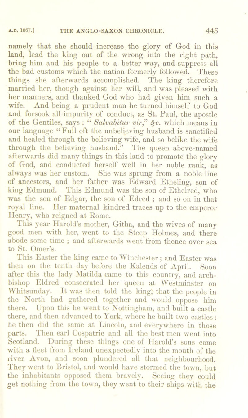 namely that she should increase the glory of God in this land, lead the king out of the wrong into the right path, bring him and his people to a better way, and suppress all the bad customs wliich the nation formerly followed. These things she afterwards accomplished. The king therefore married her, though against her will, and was pleased with her manners, and thanked God who had given him such a wife. And being a prudent man he turned himself to God and forsook all impurity of conduct, as St. Paul, the apostle of the Gentiles, says : “ Salvabiticr vir,'’ 8^c. which means in our language “ Full oft the unbelieving husband is sanctified and healed through the believing wife, and so belike the wife through the belie'vdng husband.” The queen above-named afterwards did many things in this land to promote the glory of God, and conducted herself well in her noble rank, as always was her custom. She was sprung from a noble line of ancestors, and her father was Edward Etheling, son of king Edmund. This Edmund was the son of Etheh’ed, who was the son of Edgar, the son of Edi’ed ; and so on in that royal line. Her maternal kindred traces up to the emperor Henry, who reigned at Rome. This year Harold’s mother, Githa, and the wives of many good men with her, went to the Steep Holmes, and there abode some time ; and afterwards went from thence over sea to St. Omer’s. This Easter the king came to Winchester; and Easter was then on the tenth day before the Kalends of April. Soon after this the lady Matilda came to this country, and arch- bishop Eldred con.secrated her queen at Westminster on Whitsunday. It was then told the king; that the peoj)le in the North had gathered together and would oppose him there. Upon this he went to Nottingham, and built a castle there, and then advanced to York, where he built two castles: he then did the .same at Lincoln, and evcrjrwhere in those parts. Then earl Cospatric and all the best men went into Scotland. During these things one of Harold’s sons came with a fleet from Ireland unexpectedly into the mouth of the river Avon, and soon plundered all that neighbourhood. They went to Bristol, and would have stormed the town, but the inhabitants opposed them bravely. Seeing they could get nothing from the town, they went to their sliips with the