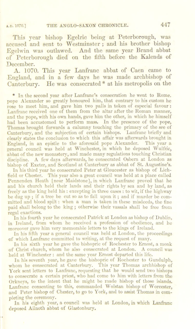 This year bishop Egelric being at Peterborough, was accused and sent to Westminster ; and his brother bishop Egelwin was outlawed. And the same year Brand abbat of Peterborough died on the fifth before the Kalends of December. A. 1070. This year Lanfranc abbat of Caen came to England, and in a few days he was made archbishop of Canterbury. He was consecrated * at bis metropobs on the • In the second year after Lanfranc’s consecration he went to Rome, pope Alexander so greatly honoured him, that contrary to his custom he rose to meet him, and gave him two palls in token of especial favour : Lanfranc received one of them from the altar after the Roman manner, and the pope, with his own hands, gave him the other, in which he himself had been accustomed to perform mass. In the presence of the pope, Thomas brought forwards a calumny touching the primacy of the see of Canterbujy, and the subjection of certain bishops. Lanfranc briefly and clearly states the conclusion to which this affair was afterwnrds brought in England, in an epistle to the aforesaid pope Alexander. This year a general council was held at Winchester, in which he deposed Wulfric, abbat of the new monastery, and made many regidations touching Christian discipline. A few days afterwards, he consecrated Osbem at London as bishop of E.xeter, and Scotland at Canterbury' as abbat of St. Augustine’s. In his third year he consecrated Peter at Gloucester as bishop of Lich- field or Chester. This year also a great council was held at a place called Pennenden Heath [near Maidstone], in which Lanfranc proved that he and his church held their lands and their rights by sea and by land, as freely as the king held his ; excepting in three cases : to wit, if the highway be dug up ; if a tree be cut so as to fall upon it ; and if murder be com- mitted and blood spilt: when a man is taken in these misdeeds, the fine paid shall belong to the king ; otherwise their vassals shall be free from regal exactions. In his fourth year he consecrated Patrick at London as bishop of Dublin, in Ireland, from whom he received a profes-sion of obedience, and ho moreover gave him very memorable letters to the kings of Ireland. In his fifth year a genend council was lield at London, the proceedings of which Lanfmnc committed to writing, at the re<|uest of many. In his sixth year he gave the bishopric of Rochester to Eniost, a monk of Chri.st church, whom he also consecrated at London. A council w;is held at Winchester : and the .sjime year Eniost departed this life. In his seventh year, he gave the bishopric of Rochester to Gundulph, whom he consecrated at Canterbury. This year TbomM archbishop of York sent letters to Lanfranc, requesting that he would send two bishops to consecrate a certain priest, who had come to him with letters from the Orkneys, to the intent that he might be made bishop of those islands. Lanfranc consenting to this, commandtid Wolstan bishop of Worcester, and Peter bishop of Chester, to go to York, and to assist Thomas in com- pleting the ceremony. In his eighth year, a council was held at London, in which Lanfranc deposed Ailnoth abbat of Glastonbury.