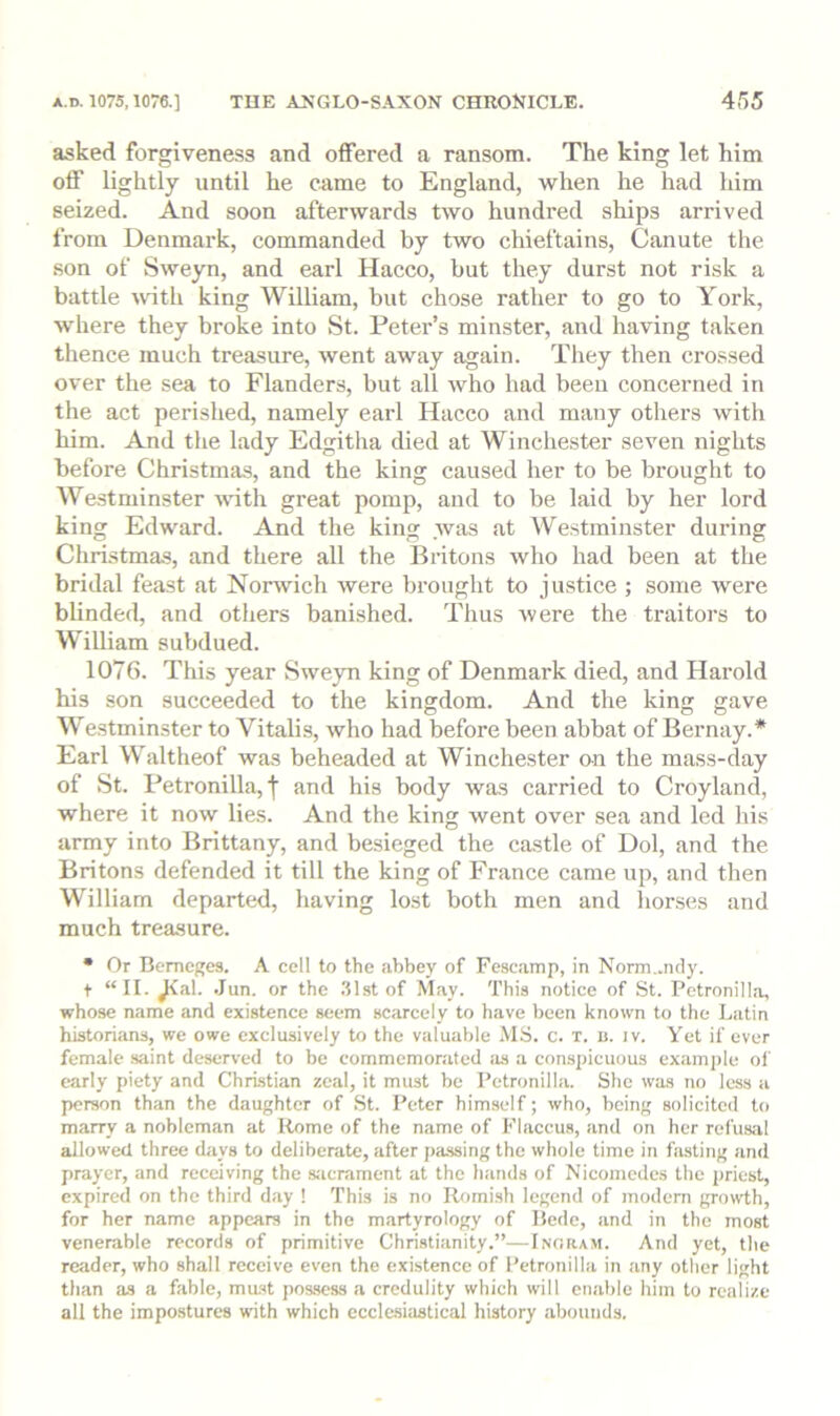 asked forgiveness and oifered a ransom. The king let him off lightly until he came to England, when he had him seized. And soon afterwards two hundred ships arrived from Denmark, commanded by two chieftains, Canute the son of Sweyn, and earl Hacco, hut they durst not risk a battle with king William, but chose rather to go to York, where they broke into St. Peter’s minster, and having taken thence much treasure, went away again. They then crossed over the sea to Flanders, but all who had been concerned in the act perished, namely earl Hacco and many others with him. And the lady Edgitha died at Winchester seven nights before Christmas, and the king caused her to be brought to Westminster with great pomp, and to be laid by her lord king Edward. And the king was .at Westminster during Christmas, and there all the Britons who had been at the bridal feast at Norwich were brought to justice ; some were blinded, and others banished. Thus were the traitors to William subdued. 1076. This year Sweym king of Denmark died, and Harold his son succeeded to the kingdom. And the king gave Westminster to Vitalis, who had before been abbat of Bernay.* Earl Waltheof was beheaded at Winchester on the mass-day of St. Petronilla, I and his body was carried to Croyland, where it now lies. And the king went over sea and led his army into Brittany, and besieged the castle of Dol, and the Britons defended it till the king of France came up, and then William departed, having lost both men and horses and much treasure. • Or Bemcges. A cell to the abbey of Fescamp, in Norm..ndy. t “II. ^al. .Jun. or the .31st of May. This notice of St. Petronill.a, whose name and existence seem scarcely to have been known to the Latin historians, we owe exclusively to the valuable .MS. c. t. b. iv. Yet if ever female saint deserved to be commcmonited as a conspicuous example of early piety and Christiiin zeal, it must be Petronilla. She was no loss a person than the daughter of St. Peter himself; who, being solicited to marry a nobleman at Rome of the name of Flaccus, and on her refusal allowed three days to deliberate, after j)assing the whole time in fasting and prayer, and receiving the siicrament at the hands of Nicomedcs the priest, expired on the third d.ay ! This is no Romish legend of modem growth, for her name appears in the martyrology of Bede, .and in the most venerable records of primitive Christianity.”—Inoram. And yet, the reader, who shall receive even the existence of Petronilla in any other light than as a fable, mast pos.sess a credulity which will cn.able him to realize all the impostures with which ecclesiastical history .abounds.