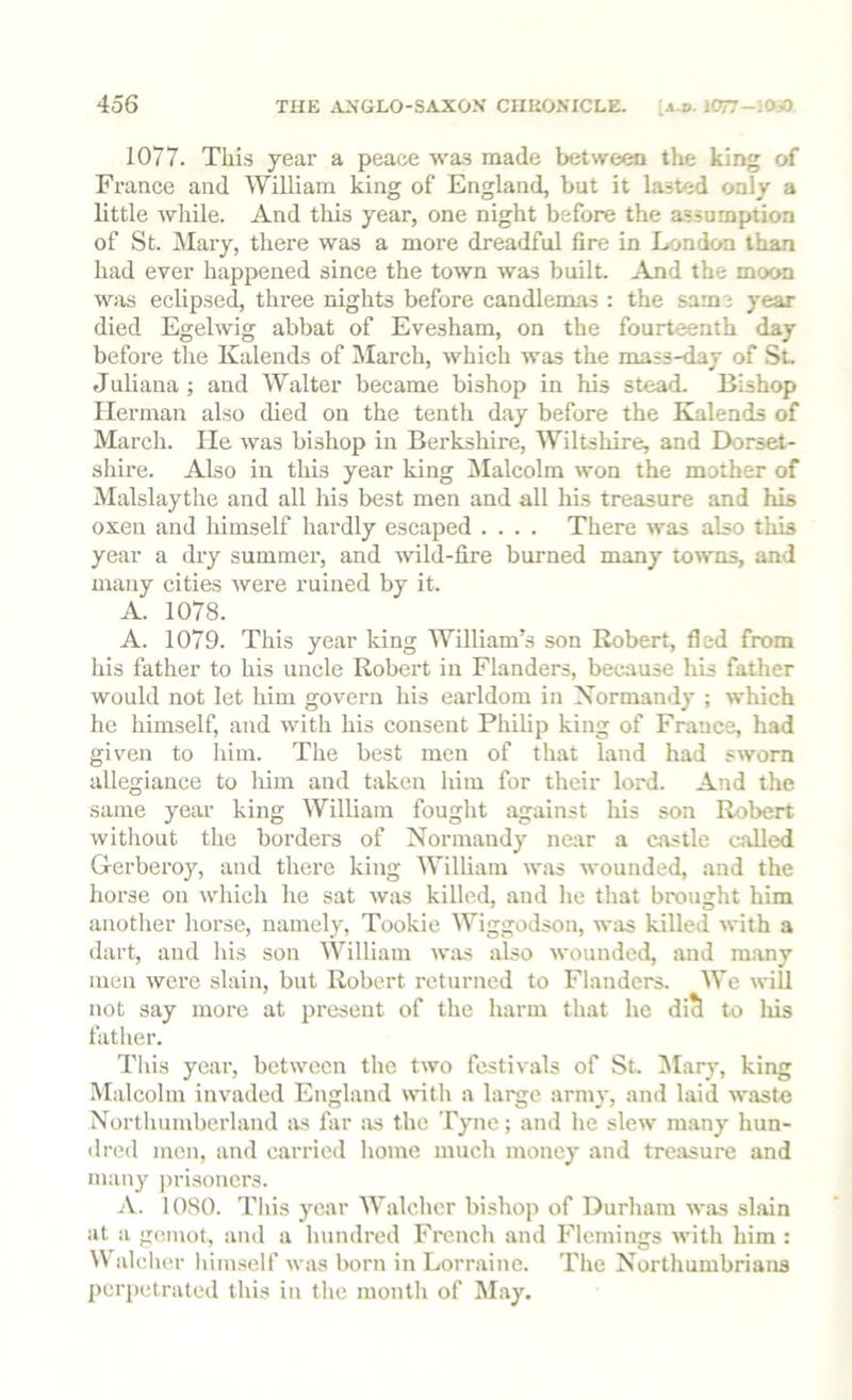 1077. This year a peace was made between the king of France and William king of England, but it lasted only a little while. And this year, one night before the assumption of St. Mary, there was a more dreadful fire in London than had ever happeired since the town was built. And the moon was eclipsed, three nights before candlemas : the same year died Egelwig abbat of Evesham, on the fourteenth day before the Kalends of March, which was the mass-day of St. Juliana ; and Walter became bishop in his stead. Bishop Herman also died on the tenth day before the Kalends of March. He was bishop in Berkshire, Wiltshire, and Dorset- shire. Also in this year king Jlalcolm won the mother of Malslaythe and all his best men and all his treasure and his oxen and himself hardly escaped .... There was also this year a dry summer, and ^vild-fire burned many towns, and many cities were ruined by it. A. 1078. A. 1079. This year king William’s son Robert, fled from his father to his uncle Robert in Flanders, because his father would not let him govern his earldom in Normandy ; which he himself, and with his consent Philip king of France, had given to him. The best men of that land had sworn allegiance to him and taken him for their lord. And the same year king William fought against his son Robert without the borders of Normandy near a castle called Gerberoy, and there king William was wounded, and the horse on which he sat Avas killed, and he that brought him another horse, namely, Tookie Wiggodson, AA'as killed Avith a dart, and his son William Avtis also Avounded, and many men Avere slain, but Robert returned to Flanders. We Avill not say more at present of the harm that he di^ to liis father. This year, betAvecn the tAvo festivals of St. INIary, king Malcolm invaded England with a large arm}-, and laid Avaste Northumberland as far !is the Tyne; and he sIcav many hun- dred men, and carried home much money and treasure and many j)risoners. A. 1080. This year Walcher bishop of Durham AA'as slain at a gemot, and a hundred French and Flemings Avith him : N\ alclier liimself Avas born in Lorraine. The Northumbrians perpetrated this in the montli of May.