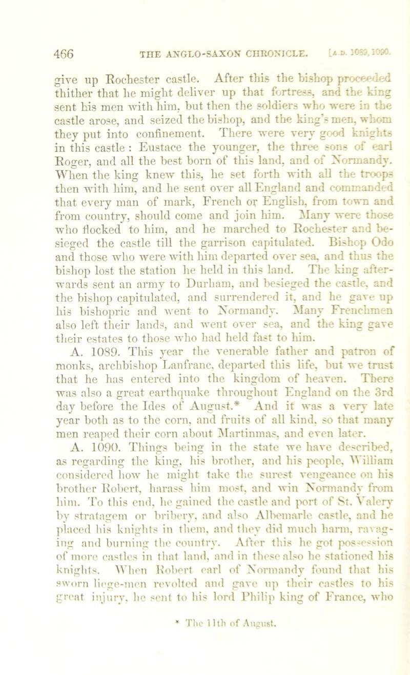 give up Rochester castle. After thi.s the hi.?hop proeee/hjd thither that he might deliver up that fortre.s.=, and the king sent his men with him. but then the soldiers who were in the castle arose, and seized the bishop, and the king’s men, whom they put into confinement. There were very good knights in this castle : Eustace the younger, the three sons of earl Roger, and all the best born of this land, and of Normandy. When the king knew this, he set forth with all the trc>c*ps then with him, and he sent over all England and commanded that every man of mark, French or English, from town and from country, should come and join him. Many were those who flocked to him, and he marched to Rochester and be- sieged the castle till the garrison capitulated. Bishop Odo and those who were vdth liim departed over sea, and thus the bishop lost the station lie held in this land. The king after- wards sent an army to Durham, and besieged the castle, and the bishop capitulated, and surrendered it, and he gave up his bishopric and went to Normandy. Many Frenchmen also left their lands, and went over sea, and the king gave their estates to those who had held fast to him. A. 1089. This year the venerable father and patron of monks, archbishop Lanfranc. departed this life, but we trust that he has entered into the kingdom of heaven. There was also a great earthquake throughout England on the 3rd day before the Ides of August.* And it was a very late year both as to the corn, and fruits of all kind, so that many men reaped their corn about ISIartinmas, and even later. A. 1090. Things being in the state Ave have described, as regarding the king, his brother, and his people, William considered how he might take the sni-est venge.ance on his brother Hobert, harass him most, and win Nonuandy from him. 'I'o tliis end, he gained the c.astle and ixud of St. Valery by stratagem or bribery, and also Allxunarle castle, and he placed liis knights in them, and they did much harm, ravag- ing and burning the country. After this he got pos-ession of more castles in that land, and in these .also he stationed his kniglits. When Robert earl of Normandy found that his sworn liege-men revolted ami gave up their castles to his great injury, he sent to his lord Fliilip king of France, Avho Tlic 11th of .August.
