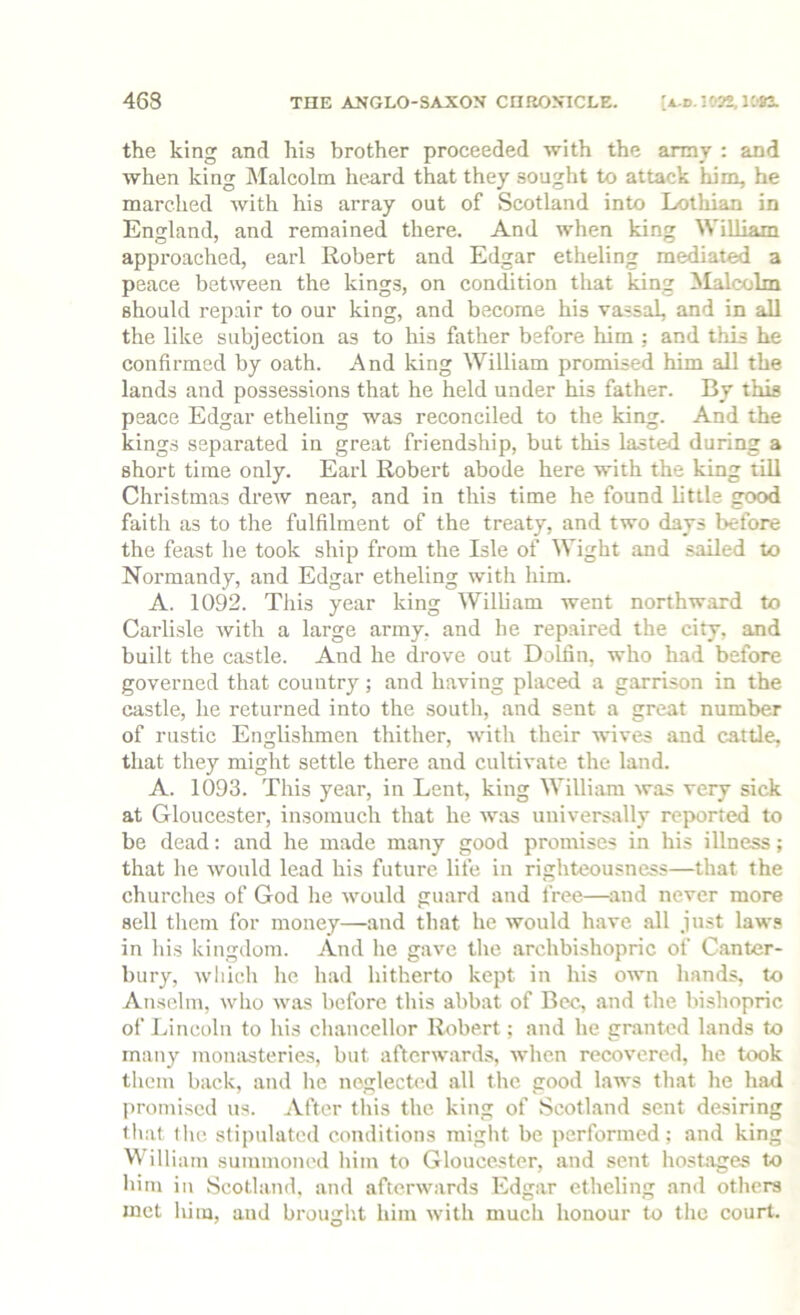 the king and his brother proceeded with the army : and when king Malcolm heard that they sought to attack him, he marched with his array out of Scotland into Lothian in England, and remained there. And when king William approached, earl Robert and Edgar etheling mediated a peace between the kings, on condition that king ilalcolm should repair to our king, and become his vassal, and in all the like subjection as to his father before him ; and this he confirmed by oath. And king William prombed him all the lands and possessions that he held under his father. By thb peace Edgar etheling was reconciled to the king. And the kings separated in great friendship, but this lasted during a short time only. Earl Robert abode here with the king till Christmas drew near, and in this time he found little good faith as to the fulfilment of the treaty, and two days before the feast he took ship from the Isle of Wight and sailed to Normandy, and Edgar etheling with him. A. 1092. This year king William went northward to Carlisle with a large army, and he repaired the city, and built the castle. And he drove out Dolfin, who had before governed that country; and having placed a garrison in the castle, he returned into the south, and sent a great number of rustic Englishmen thither, with their wives and cattle, that they might settle there and cultivate the land. A. 1093. This year, in Lent, king William was very sick at Gloucester, insomuch that he was universally reported to be dead: and he made many good promises in his illness; that he would lead his future life in righteousness—that the churches of God lie would guard and free—^and never more sell tliem for money—aitd that he would have all just laws in his kingdom. And he gave tlie archbishopric of Canter- bury, which he had hitherto kept in his own hands, to Anselm, who was before this abbat of Bee, and the bishopric of Lincoln to his cliancellor Robert; and he granted lands to many monasteries, but afterwards, when recovered, he took them back, and he neglected all the good laws that he had promised us. After this the king of Scotland sent desiring tliat flic stipulated conditions might be performed; and king Will lain summoned him to Gloucester, and sent hostages to Iiim in Scotland, and afterwards Edgar etheling and others met him, aud brought him with much honour to the court.