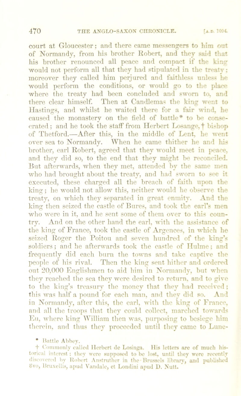 court at Gloucester; anrl there came messengers to him out of Normandy, from his brother Robert, and they .said that liis brother renounced all peace and compact if the kin- would not perform all that they had stipulated in the treaty; moreover they called him perjured and faithless unless he would perform the conditions, or would go to the place where the treaty had been concluded and sworn to, and there clear himself. Then at Candlemas the king went to Hastings, and whilst he waited there for a fair wind, he caused the monastery on the field of battle* to be conse- crated; and he took the staff from Herbert Ix>sange,f bishop of Tlietford.—After this, in the middle of Lent, he went over sea to Normandy. When he came thither he and his brother, earl Robert, agreed that they would meet in peace, and they did so, to the end that they might be reconciled. Rut afterwards, when they met, attended by the same men who had brought about the treaty, and had sworn to sec it executed, these charged all the breach of faith upon the king; he would not allow this, neither would he observe the treaty, on which they separated in great enmity. And the king then seized the castle of Bures, and took the earl’s men wlio were in it, and he sent some of them over to this coun- try. And on the other hand the earl. Avith the assistance of the king of France, took the castle of Argences. in which he seized Roger the Poitou and seven hundred of the king’s soldiers; and he afterwards took the castle of Hulnie: and frequently did each burn tlie towns and take captive the people of his rival. Then tlie king ,«ent hither and ordered out 20.000 Englislimcn to aid him in Normandy, but when they readied tlie sea they Avere desired to return, and to giA-e to tlie king’s treasury the money that they had received: this Avas half a pound for each man, and they did so. And in Normandy, after this, the earl, Avith the king of France, and all the troops that they couhl collect, marched tOAA-anls I'hi, Avhere king William then Avas. pur]iosing to besiege him therein, and thus they proceeded until they came to Liiiie- * Hnttlo Alihi'v. + ('i)ininonly called Horhort de Losinpa. His letters arc of much his- torical interest ; they were sup]iost'd to he lost, until they verc recently discovcrcil liy Kolicrt Anstrulher in the-Itrussels lihmrA', and published bvo, liruxcllis, apud Vandalc, et Londini .apud U. Nutt.