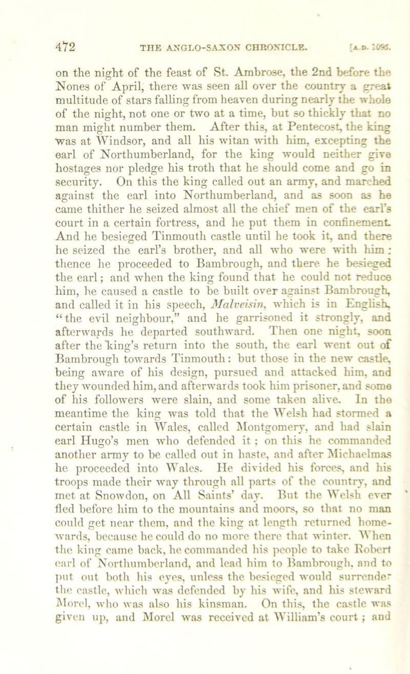 on the night of the feast of St. Ambrose, the 2nd before the Nones of April, there was seen all over the country a great multitude of stars falling from heaven during nearly the whole of the night, not one or two at a time, but so thickly tliat no man might number them. After this, at Pentecost, the king was at Windsor, and all his witan with him, excepting the earl of Northumberland, for the king would neither give hostages nor pledge his troth that he should come and go in security. On this the king called out an army, and marched against the earl into Northumberland, and as soon as he came thither he seized almost all the chief men of the earl’s court in a certain fortres.s, and he put them in confinement. And he besieged Tinmouth castle until he took it, and there he seized the earl’s brother, and all who were with him ; thence he proceeded to Bambrough, and there, he besieged the earl; and when the king found that he could not reduce him, he caused a castle to be built over against Bambrough, and called it in his speech, Malveisin, which is in English, “the evil neighbour,” and he garrisoned it strongly, and afterwards he departed southward. Then one night, soon after the Tiing’s return into the south, the earl went out of Bambrough towards Tinmouth: but those in the new castle, being aware of his design, pursued and attacked him, and they wounded him, and afterwards took him prisoner, and some of his followers were slain, and some taken alive. In the meantime the king was told that the Welsh had stormed a certain castle in Wales, called Montgomery, and had slain earl Hugo’s men who defended it ; on this he commanded another army to be called out in ha.«te, and after ^lichaelmas he proceeded into Wales. He divided his forces, and his troops made their way through all parts of the country, and met at Snowdon, on All Saints’ day. But the Welsh ever fled before him to the mountains and moors, so that no man could get near them, and the king at length returned home- wards, because lie could do no more there that ■\^•inte^. When tile king came back, he commanded his people to take Robert earl of Northumberland, and lead him to Bambrough, and to ])iit out both liis eyes, unless the be.sieged would surrender tlie. castle, which was defended by his wife, and his steward Morel, who was also his kinsman. On this, the castle was given up, and Morel was received at William’s court; and