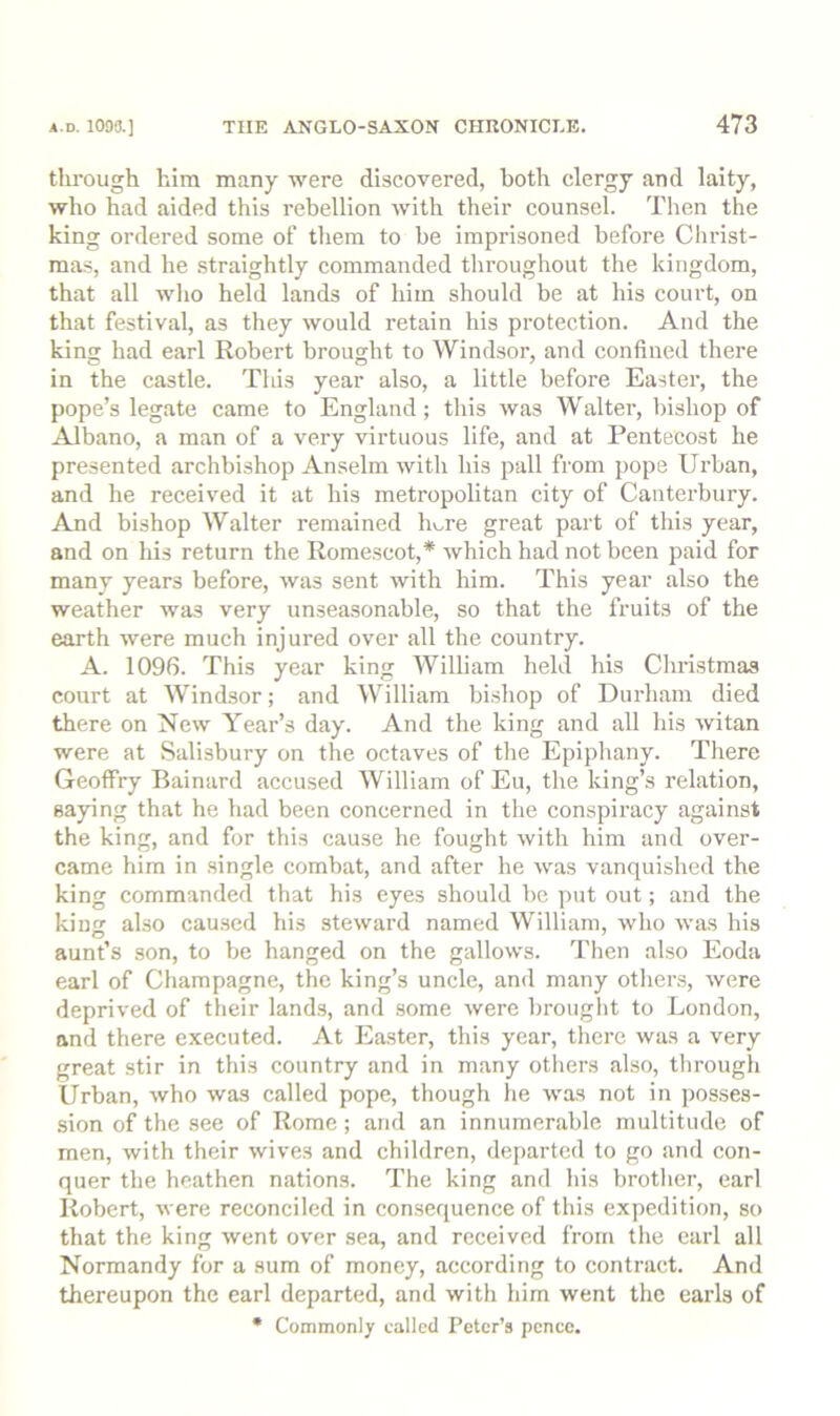 tlu’ough him many were discovered, both clergy and laity, who had aided this rebellion with their counsel. Then the king ordered some of tliera to be imprisoned before Christ- mas, and he straightly commanded tliroughout the kingdom, that all who held lands of him should be at his coui’t, on that festival, as they would retain his protection. And the king had earl Robert brought to Windsor, and confined there in the castle. Tins year also, a little before Easter, the pope’s legate came to England; this was Walter, bishop of Albano, a man of a very virtuous life, and at Pentecost he presented archbishop Anselm with his pall from pope Urban, and he received it at his metropolitan city of Canterbury. And bishop Walter remained hv..re great part of this year, and on his return the Romescot,’^ which had not been paid for many years before, was sent with him. This year also the weather was very unseasonable, so that the fruits of the earth were much injured over all the country. A. 1096. This year king William held his Chri.stmas court at Windsor; and William bishop of Durham died there on New Year’s day. And the king and all his witan were at Salisbury on the octaves of the Epiphany. There Geoffry Bainard accused William of Eu, the king’s relation, saying that he had been concerned in the conspiracy against the king, and for this cause he fought with him and over- came him in single combat, and after he was vanquished the king commanded that his eyes should be put out; and the kiujr also caused his steward named AVilliam, who was his aunt’s son, to be hanged on the gallows. Then also Eoda earl of Champagne, the king’s uncle, and many other.s, were deprived of their land.s, and some were brought to London, and there executed. At Ea.ster, this year, there was a very great stir in this country and in many others also, through Urban, who was called pope, though he was not in posses- sion of the see of Rome; and an innumerable multitude of men, with their wives and children, de[>arted to go and con- quer the heathen nations. The king and his brother, earl Robert, were reconciled in consequence of this expedition, so that the king went over sea, and received from the earl all Normandy for a sum of money, according to contract. And thereupon the earl departed, and with him went the earls of • Commonly called Peter’s pence.