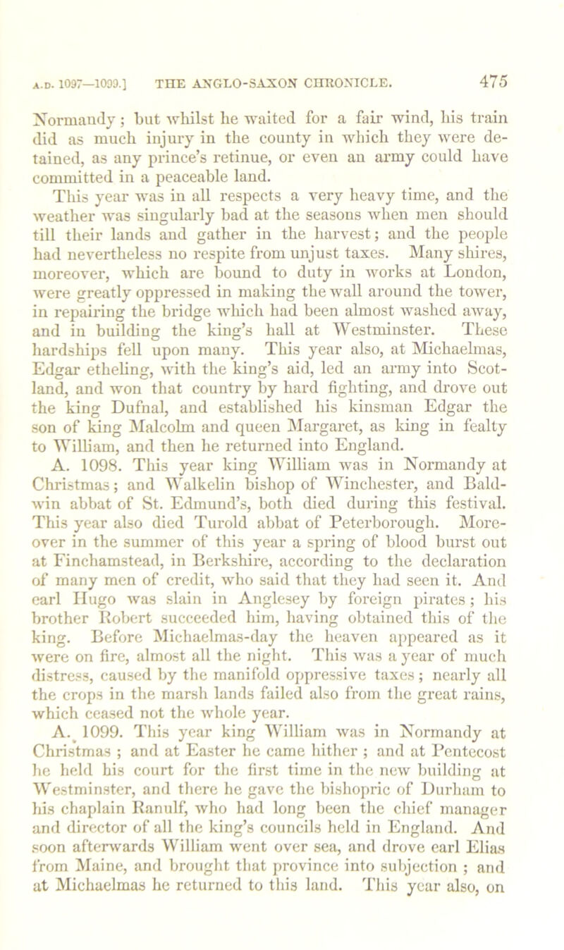 Norniaiiily; but whilst he waited for a fair wind, his train did as much injury in the county in which they were de- tained, as any prince’s retinue, or even an army could have committed in a peaceable land. This year was in all respects a very heavy time, and the weather was singularly bad at the seasons when men should till their lands and gather in the harvest; and the people had nevertheless no respite from unjust taxes. Many shires, moreover, which are bound to duty in works at London, were greatly oppressed in making the wall around the tower, in repairing the bridge wliich had been almost washed aivay, and in building the king’s hall at Westminster. These liardships fell upon many. This year also, at Michaelmas, Edgar etheling, with the king’s aid, led an army into Scot- land, and won that country by hard fighting, and drove out the king Dufnal, and established his kinsman Edgar the son of king jMalcohn and queen IMargaret, as king in fealty to William, and then he returned into England. A. 1098. This year king William was in Normandy at Christmas; and Walkelin bishop of Winchester, and Bald- win abbat of St. Edmund’s, both died during this festival. This year also died Turold abbat of Peterborough. INIore- over in the summer of this year a spring of blood burst out at Finchamstead, in Berkshire, according to the declaration of many men of credit, who said that they had seen it. And earl Hugo was slain in Anglesey by foreign pirates; his brother Kobert succeeded him, having obtained this of tlie king. Before Michaelmas-day the heaven appeared as it were on fire, almost all the night. This was a year of much di.stre.«s, caused by the manifold oppressive taxes; nearly all the crops in the marsh lands failed also from the great rains, which ceased not the whole year. A.^ 1099. This year king William was in Normandy at Christmas ; and at Easter he came hither ; and at Pentecost he held his court for the first time in the new building at Westmin.ster, and there he gave the bishopric of Durham to his chaplain Ranulf, who had long been the chief manager and director of all the king’s councils held in England. And .soon aftei^vards William went over sea, and drove earl Elia.s from Maine, and brought that province into subjection ; and at Michaelmas he returned to this land. This year also, on