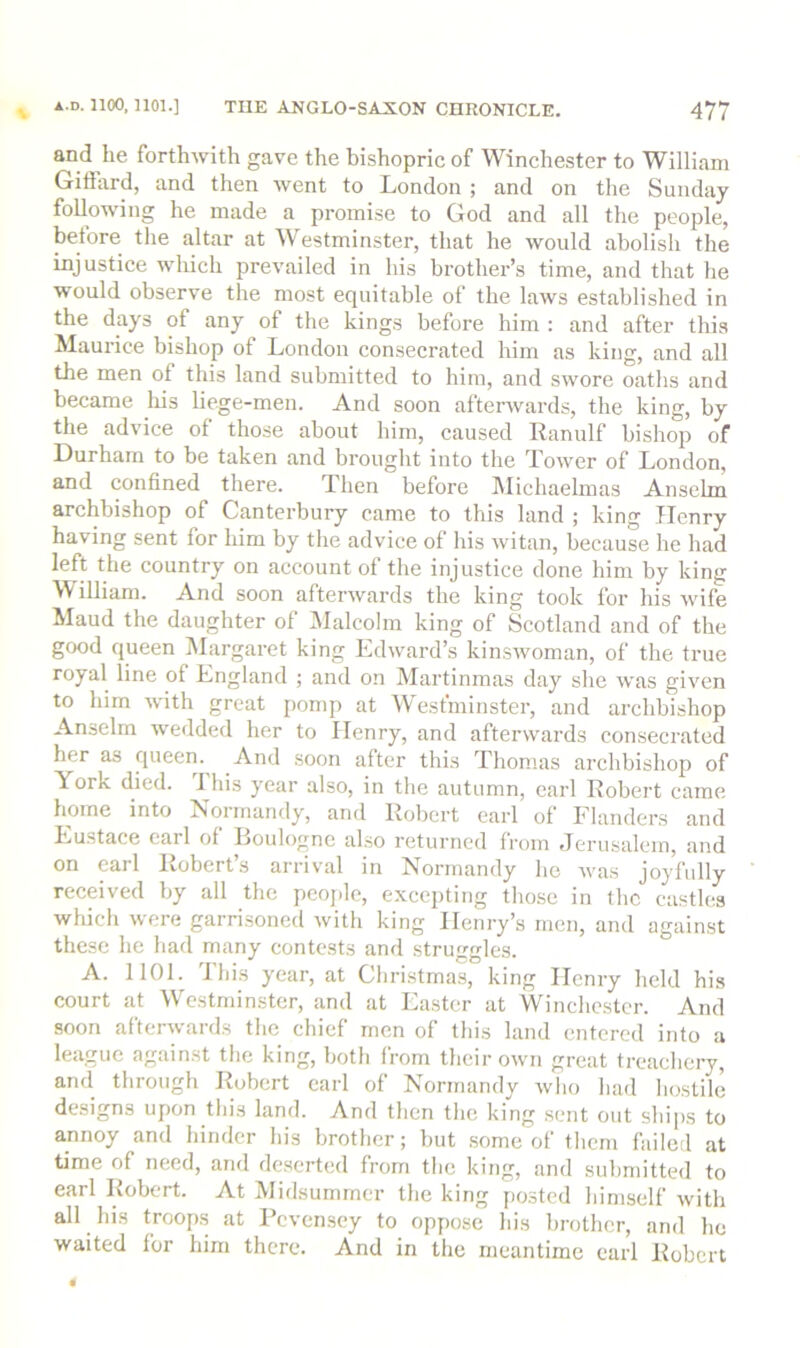 and he forthwith gave the bishopric of Winchester to William Giffard, and then went to London ; and on the Sunday following he made a promise to God and all the people, before tlie altar at Westminster, that he would abolish the injustice which prevailed in his brother’s time, and that he would observe the most equitable of the laws established in the days of any of the kings before him : and after this Maurice bishop of London consecrated him as king, and all the men of this land submitted to him, and swore oaths and became ^lus he^e -men. And soon afterwards, the king, by the advice of those about him, caused Ranulf bishop of Durham to be taken and brouglit into the Tower of London, and confined there. Then before Michaelmas Anselm archbishop of Canterbury came to this land ; king Henry having sent for him by tlie advice of his witan, because he had left the country on account of the injustice done him by king William. And soon afterwards the king took for his wife Maud the daughter of Malcolm king of Scotland and of the good queen Margaret king Edward’s kinswoman, of the true royal line of England ; and on Martinmas day she was given to him with great pomp at AVesfminster, and archbishop Anselm wedded her to Henry, and afterwards consecrated her as queen. And .soon after this Thomas archbishop of York died. 1 his year also, in the autumn, earl Robert came home into Normandy, and Robert earl of Flanders and Eustace earl of Boulogne also returned from Jerusalem, and on earl Robert’s arrival in Normandy ho was joyfully received by all the people, excepting those in the castles which were garrisoned with king Henry’s men, and against these he had many contests and struggles. A. 1101. This year, at Christmas, king Henry held his court at Westminster, and at Easter at Winchester. And soon afterwards the chief men of this land entered into a league against the king, both from their own great treachery, and through Robert carl of Normandy who had hostile designs upon this land. And then the king sent out ships to annoy and hinder his brother; but .some of them failed at time of need, and de.serted from the king, and submitted to earl Robert. At Midsummer the king posted himself with all his troops at Pevensey to oppose his brother, and he waited for him there. And in the meantime earl Robert