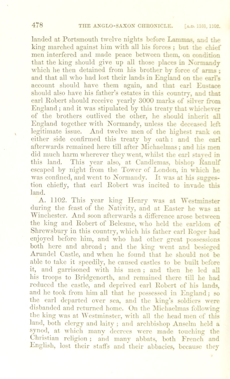 landed at Portsmouth twelve nights before Lammas, and tlie king marched against him with all his forces ; but the cliief men interfered and made peace between them, on condition that the lung should give up all those places in Normandy which he then detained from liis brother by force of arms ; and that all who had lost their lands in England on the earl’s account should have them again, and that earl Eustace should also have his father’s estates in this country, and that earl Robert should receive yearly 3000 marks of silver from England; and it was stipulated by this treaty that whichever of the brothers outlived the other, he should inherit all England together with Normandy, unless the deceased left legitimate issue. And twelve men of the highest rank on either side confirmed this treaty by oath : and the earl afterwards remained here till after i\Iichaelmas; and Ids men did much harm wherever they went, wldlst the earl stayed in this land. This year also, at Candlemas, bishop Ranulf escaped by niglit from the Tower of London, in which he was confined, and went to Normandy. It was at his sugges- tion chiefly, that earl Robert was incited to invade this land. A. 1102. This year king Henry was at Westminster during the feast of the Nativity, and at Easter he was at Winchester. And soon afterwards a dificrence arose between tlie king and Robert of Belesme, who held tlie earldom of Shrewsbury in this country, whicli his father earl Roger had enjoyed before him, and who liad other great possessions both here and abroad ; and tlie king went and besieged Arundel Castle, and when he found that ho should not be able to take it speediR, he caused castles to be built before it, and garrisoned with his men : and then he led all his troops to Bridgenorth, and remained there till he had reduced tlie castle, and deprived earl Robert of his lands, and he took from him all that he possessed in England; so the earl dejiarted over sea, and the king’s soldiers were disbanded and returned home. On the IBichaclmas following the. king was at Westminster, with alt the head men of this land, both olerg)' and laity ; and archbishop Anselm held a .synod, at which many decrees wore made touching the Cflirislian religion ; and many abbat.s, both French and English, lost their stall's and their abbacies, because they