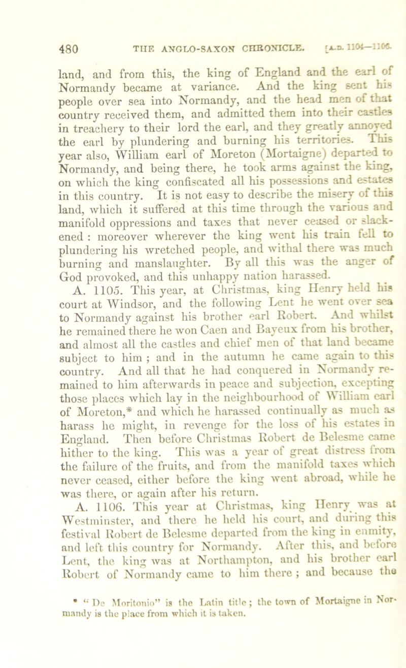 land, and from this, the king of England and the earl of Normandy became at variance. And the king sent his people over sea into Normandy, and the head men of that countrv received them, and admitted them into their castles in treachery to their lord the earl, and they greatly annoye^ the earl by plundering and burning his territories. This year also, William earl of ISIoreton (Mortaigne) departed to Normandy, and being there, he took arms against the king, on which the king confiscated all his possessions and estates in this country. It is not easy to describe the misery of this land, which it suffered at this time through the various and manifold oppressions and taxes that never ceased or slack- ened : moreover wherever the king went his train fell to plundering his wretched people, and withal there was much burning and manslaughter. By all this was the anger of God provoked, and this unhappy nation harassed. A. 1105. This year, at Cliristmas, king Henry held hi.* court at Windsor, and the following Lent he went over sea to Normandy against his brother earl Robert. And whilst he remained there he won Caen and Bayeux from his brother, and almost all the castles and chief men of that land became subject to him ; and in the autumn he came again to this country. And all that he had conquered in Normandy re- mained to him afterwards in peace and subjection, excepting those places which lay in the neighbourhootl of illiara carl of Moreton,* and which he harassed continually as much as harass he might, in revenge for the loss of his estates in England. Then before Christmas Robert de Belesme eame hither to the king. This was a year of great distress from the failure of the fruits, and from the manifold taxes which never ceased, either before the king went abroad, while he wtis there, or again after his return. A. 1106. This year at Christmas, king IIenry_ was at Westminster, and there he held his court, and during this festival Robert de Belesme departed from the king in enmity, and left tliis eountry for Normandy. After this, and before Bent, tlie king w;vs at Northampton, and his brother earl Robert of Normandy came to him there ; and because the • *• Oe Moritonio” is the Bitin title ; the town of Mortaigne in Nor- mandy is the place from which it is taken.