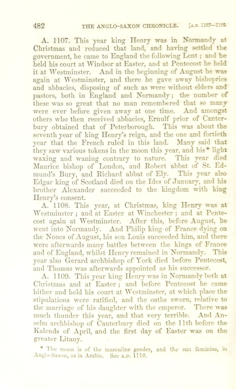 A. 1107. This year king Henry was in Normandy at Christmas and reduced that land, and having settled the government, he came to England the following Lent ; and he held his court at Windsor at Easter, and at Pentecost he held it at Westminster. And in the beginning of August he was again at Westminster, and there he gave away bishoprics and abbacies, disposing of such as were without elders and pastors, both in England and Normandy; the number of these was so great that no man remembered that so many were ever before given away at one time. And amongst others who then received abbacies, Emulf prior of Canter- bury obtained that of Peterborongh. Tliis was about the seventh year of Icing Henry’s reign, and the one and fortieth year that the French ruled in this land. Many said that they saw various tokens in the moon tliis year, and his* light waxing and waning conti'ary to nature. This year died Maurice bishop of London, and Eobert abbat of .St. Ed- mund’s Bury, and Richard abbat of Ely. This year also Edgar king of Scotland died on the Ides of January, and his brother Alexander succeeded to the kingdom with king Henry’s consent. A. 1108. This year, at Christmas, king Henry was at Westminster ; and at Easter at Winchester ; and at Pente- cost again at Westminster. After this, before August, he went into Normandy. And Philip king of France dying on the Nones of Angust, his son Louis succeeded him, and there were afterwards many battles between the kings of France and of England, whilst Henry remained in Normandy. This year also Gerard archbishop of York died before Pentecost, and Thomas was afterwards appointed as his successor. A. 1109. This year king Henry was in Normandy both at Cliristmas and at Eixstcr ; and before Pentecost he came hither and held his court at AVestininster, at which place the stipulations were ratified, and the oaths sworn, relative to the marriage of his daughter with the emperor. There was much tlninder this year, and that very terrible. And An- selm archbisliop of Canterbury died on the 11th before the Kalends of April, and the first day of Easter was on the greater Lit.any. * Tlio moon is of the ni.asculinc gender, and the sun feminine, in Anglo-Sa.xon, as in .\r.ibic. See a.d. 1110.