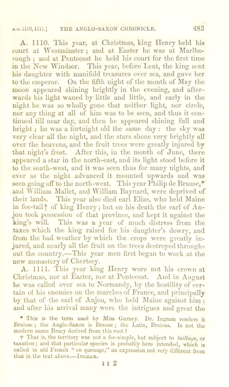 A. 1110. This year, at Christmas, king Henry held his court at Westminster ; and at Easter he was at Marlbo- rough ; aud at Pentecost he held his court for the first time in the New Windsor. This year, before Lent, the king sent his daughter with manifold treasures over sea, and gave her to the emperor. On the fifth night of the month of May the moon appeai-ed shining brightly in the evening, and after- wards lus light w'aned by little and little, and early in the night he was so wholly gone that neither light, nor circle, nor any thing at all of him was to be seen, and thus it con- tinued till near day, and then he appeared shining full and bright ; he was a fortnight old the same day : the sky was very clear all the night, and the stars shone very brightly all over the heavens, and the fruit trees were greatly injured by that night’s frost. After tliis, in the month of June, there appeared a star in the north-east, and its light stood before it to the south-west, and it was seen thus for many nights, and ever as the night advanced it mounted upwards and was seen going oflf to the north-west. This year Philip de Brause,* and William Mallet, and William Baynard, were deprived of their lands. This year also died earl Elias, who held Maine in fee-tailf of king Henry; but on his death the earl of An- jou took possession of that province, and kept it against the king’s will. This was a year of much distress from the taxes which the king raised for his daughter’s dowry, and from the bad weather by which the crops were greatly in- jured, and nearly all the fruit on the trees destroyed through- out the country.—This year men first began to work at the new monastery of Chertsey. A. nil. This year king Henry wore not his crown at Christmas, nor at Easter, nor at Pentecost. And in August he was called over sea to Noraiandy, by the hostility of cer- tain of his enemies on the marches of France, and j)i-incipally by that of the earl of Anjou, who held Maine against liiin : and after his amval many were the intrigues and great the • This is the tenn used by Miss Gumey. Dr. Ingram renders it Braiose ; the Anglo-Saxon is Brause ; the Latin, Braiosa. Is not the modem name Bracy derived from this root ? t That is, the territo^ was not a fee-simple, hut subject to laillaye, or taxation; and that particular species is probably here intended, which is called in old French “ en queuage,” an expression not very different from that in the text above.—Lnuium. 1 I 2