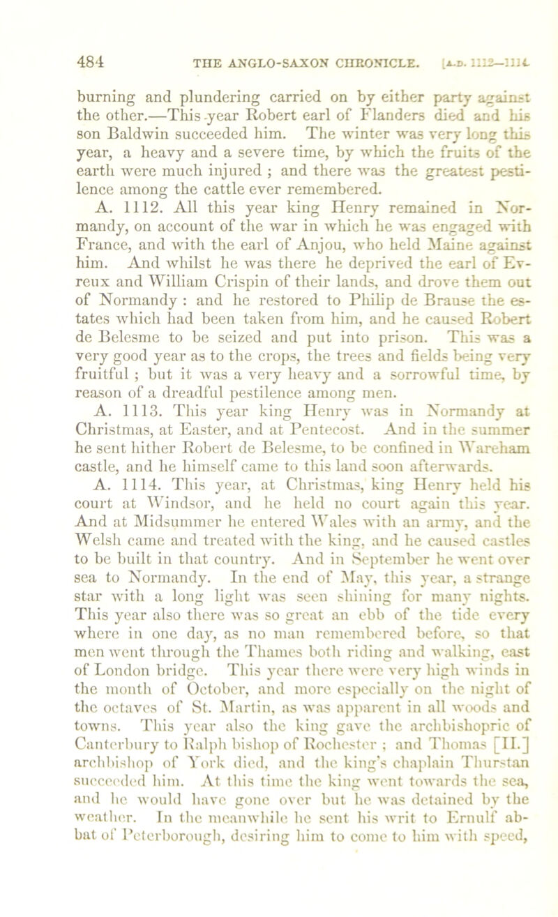 burning and plundering carried on by either party against the other.—This -year Robert earl of Flanders died and Lis son Baldwin succeeded him. The winter was very long this year, a heavy and a severe time, by w'hich the fruits of the earth were much injured ; and there was the greatest pesti- lence among the cattle ever remembered. A. 1112. All this year king Henry remained in Nor- mandy, on account of the war in which he was engaged with France, and with the earl of Anjou, who held Maine against him. And wliilst he was there he deprived the earl of Ev- reux and William Crispin of their lands, and drove them out of Normandy : and he restored to Philip de Brause the es- tates which had been taken from him, and he caused Robert de Belcsme to be seized and put into prison. This was a very good year as to the erops, the trees and fields being very fruitful ; but it was a very heavy and a sorrowful time, by reason of a dreadful pestilence among men. A. 1113. This year king Henry was in Normandy at Christmas, at Ea.ster, and at Pentecost. And in the summer he sent hither Robert de Belesme, to be confined in Wareham castle, and he himself came to this land soon afterwards. A. 1114. This year, at Christmas, king Henry held his court at Windsor, and he held no court again this year. And at Midsummer he entered Wales \N-ith an army, and the Welsh came and treated with the king, and he caused castles to be built in that country. And in September he went over sea to Normandy. In the end of May, this year, a strange star with a long light was seen shining for many nights. This year also there was so great an ebb of the tide every where in one da}', as no man remembered before, so that men went tlirough the Thames both riding and walking, east of London bridge. This year there were very high winds in the month of October, and more especially on the night of the octaves of St. IMartin, as was apparent in all wcx>ds and towns, 'riiis year also the king gave the archbishopric of Canterbury to Balph bishop of Rochester ; and Thomas [II.] nre,hl)isho]) of York died, and the king’s chaplain Thurstan succeeded him. At this time the king went towards the sea, and he would have gone over but he was detained by the weather. In the meanwhile he sent his writ to Ernulf ab- bat of Peterborougb, desiring him to come to him with speed.