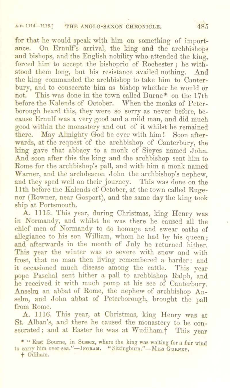 for that he would speak with him on something of import- ance. On ErnulTs arrival, the king and the archbishops and bishops, and the English nobility who attended the king, forced him to accept the bishopric of Rochester ; he with- stood them long, but his resistance availed nothing. And the king commanded the archbishop to take him to Canter- bury, and to consecrate him as bishop whether he would or not. This was done in the town called Burne* on the 17th before the Kalends of October. When the monks of Peter- borough heard this, they were so sorry as never before, be- cause Ernulf was a very good and a mild man, and did much good within the monastery and out of it whilst he remained there. May Almighty God be ever with him! Soon after- wards, at the request of the archbishop of Canterbury, the king gave that abbacy to a monk of Sieyes named John. And soon after this the king and the archbishop sent him to Rome for the archbishop’s pall, and with him a monk named Warner, and the archdeacon John the archbishop’s nephew, and they sped well on their journey. This was done on the 11th before the Kalends of October, at the town called Ruge- nor (Rowner, near Gosport), and the same day the king took ship at Portsmouth. A. 1115. This year, during Christmas, king Henry was in Normandy, and whilst he was there he caused all the chief men of Normandy to do homage and swear oaths of allegiance to his son William, whom he had by his queen; and afterwards in the month of July he returned hither. This year the winter was so severe with snow and with frost, that no man then living remembered a harder; and it occasioned much disease among the cattle. This year pope Paschal sent hither a pall to archbishop Ralph, and he received it with much pomp at his see of Canterbury. Anselnj an abbat of Rome, the nephew of archbishop An- selm, and John abbat of Peterborough, brought the pall from Rome. A. 1116. This year, at Christmas, king Henry was at St. Alban’s, and there he caused the monastery to be con- secrated; and at Ea.ster he was at Wudiham.f This year • “ East Bourne, in Sussex, where the king was waiting for a fjiir wind to carry him over sea.”—Ingram. “ Sittingbum.”—Miss Gurney. + Odiham.