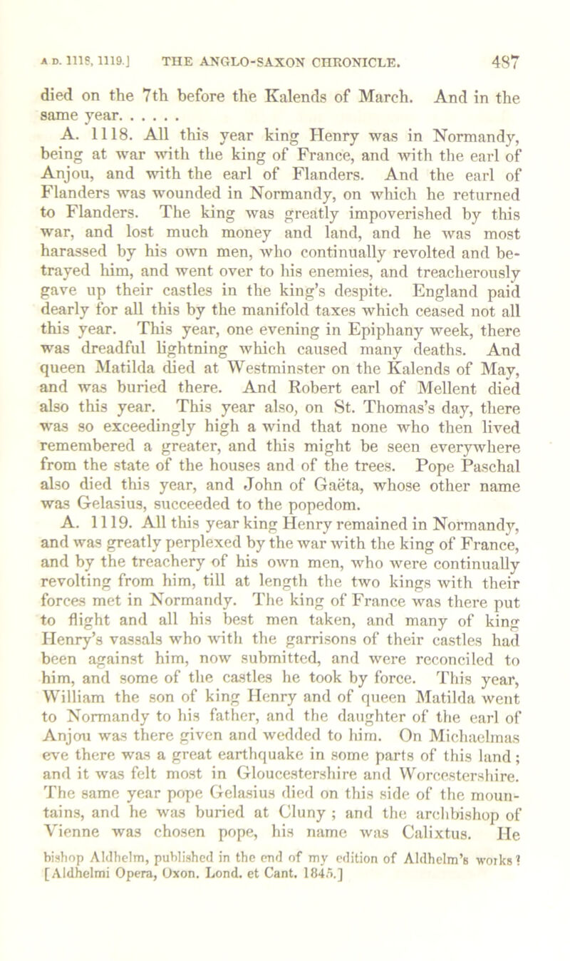 died on the 7th before the Kalends of March. And in the same year A. 1118. All this year king Henry was in Normandy, being at war ^vith the king of France, and with the earl of Anjou, and with the earl of Flanders. And the earl of Flanders was wounded in Normandy, on which he returned to Flanders. The king was greatly impoverished by this war, and lost much money and land, and he was most harassed by his oi\ti men, who continually revolted and be- trayed liim, and went over to liis enemies, and treacherously gave up their castles in the king’s despite. England paid dearly for all this by the manifold taxes which ceased not all this year. This year, one evening in Epiphany week, there was dreadful lightning which caused many deaths. And queen Matilda died at Westminster on the Kalends of May, and was buried there. And Robert earl of Mellent died also this year. This year also, on St. Thomas’s day, there was so exceedingly high a wind that none who then lived remembered a greater, and this might be seen everywhere from the state of the houses and of the trees. Pope Paschal also died this year, and John of Gaeta, whose other name was Gelasius, succeeded to the popedom. A. 1119. All this year king Henry remained in Normandy, and was greatly perplexed by the war with the king of France, and by the treachery of his own men, who were continually revolting from him, till at length the two kings with their forces met in Normandy. The king of France was there put to flight and all his best men taken, and many of king Henry’s vassals who witli the garrisons of their castles had been against him, now submitted, and were reconciled to him, and some of the ca.stles he took by force. This year, William the son of king Henry and of queen Matilda went to Normandy to his father, and the daughter of the earl of Anjou was there given and wedded to liim. On Michaelmas eve there was a great earthquake in some parts of this land; and it was felt most in Gloucestershire and Worcestershire. The same year pope Gela.sius died on this side of the moun- tains, and he Wiis buried at Cluny ; and the archbishop of Vienne was chosen pope, his name was Calixtus. He bishop Aldhelm, published in the end of my edition of Aldhelm’s works ? [Aldhelmi Opera, Uxon. Lend, et Cant. 1845.]