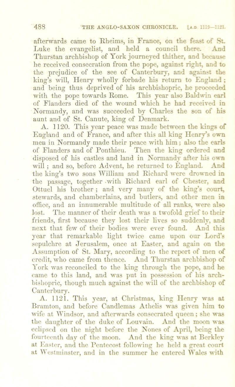 afterwards came to Rheims, in France, on the feast of St. Luke the evangelist, and held a council there. And Thurstan archbishop of York journeyed thither, and because he received consecration from the pope, against right, and to the prejudice of the see of Canterbury, and agaimst the king’s will, Henry wholly forbade his return to England ; and being thus deprived of his archbishopric, he proceeded with the pope towards Rome. This year also Baldwin earl of Flanders died of the wound which he had received in Normandy, and was succeeded by Charles the son of his aunt and of St. Canute, king of Denmark. A. 1120. This year peace was made between the kings of England and of France, and after this all king Henry’s own men in Normandy made their peace with him; also the earls of Flanders and of Ponthieu. Then the king ordered and disposed of his castles and land in Normandy after his own Avill ; and so, before Advent, he returned to England. And the king’s two sons William and Richard were drowned in the passage, together -with Richard earl of Chester, and Ottuel his brother ; and very many of the king’s court, stewards, and chamberlains, and butlers, and other men in office, and an innumerable multitude of all ranks, were also lost. The manner of their death was a twofold grief to their friends, first because they lost their lives so suddenly, and next that few of their bodies were ever found. And this year that remarkable light twice came upon our Lord’s sepulchre at Jerusalem, once at Easter, and again on the Assumption of St. IMary, according to the report of men credit, who came from thence. And Thurstan archbishop of York was reconciled to the king through the pope, and he came to this land, and was put in possession of his arch- bishopric, though much against the will of the archbishop of Canterbury. A. 1121. This year, at Christmas, king Henry was at Bramton, and before Candlemas Athelis was given him to wife at Windsor, and afterwards consecrated queen; she was the daughter of the duke of Louvain. And the moon was eclipsed on the night before the Nones of April, being the fourteenth day of the moon. And the king was at Berkley at Easter, and the Pentecost following he held a great court at Westminster, and in the summer he entered Wales with