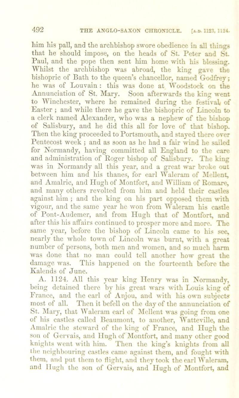 THE ANGLO-SAXON CHRONICLE. [a.d. 1123, 1124. him his pall, and the archbishop swore obedience in all things that he should impose, on the heads of St. Peter and St. Paul, and the pope then sent him home unth his blessing. Whilst the archbishop was abroad, the king gave the bishopric of Bath to the queen’s chancellor, named Godfrey; he was of Louvain : this was done at Woodstock on the Annunciation of St. Mary. Soon afterwards the king went to Winchester, where he remained during the festival of Easter ; and while there he gave the bishopric of Lincoln to a clerk named Alexander, who was a nephew of the bishop of Salisbury, and he did this all for love of that bishop. Then the king proceeded to Portsmouth, and stayed there over Pentecost week ; and as soon as he had a fair wind he sailed for Normandy, having committed aU England to the care and administration of Roger bishop of Salisbury. The king was in Normandy all this year, and a great war broke out between him and his thanes, for earl Waleram of Mellent, and Araalric, and Hugh of Montfort, and William of Romare, and many others revolted from him and held their castles against him ; and the king on his part opposed them with vigour, and the same year he won from Waleram his castle of Pont-Audemer, and from Hugh that of Montfort, and after this his affairs continued to prosper more and more. The same year, before the bishop of Lincoln came to his see, nearly the whole town of Lincoln was burnt, with a great number of persons, botli men and women, and so much liann was done that no man could tell another how great the damage was. This happened on the fourteenth before the Kalends of June. A. 1124. All this year king Henry was in Normandy, being detained there by his great wars with Louis king of France, and the carl of Anjou, and with his own subjects most of all. Then it befell on the day of the annunciation of St. j\Iary, that AValeram carl of Mellent was going from one of his castles called Beaumont, to another, Watteville, and Amalric the steward of the king of France, and Hugh the son of Gervais, and Hugh of iMontfort, and many other good knights went with him. Then the king’s knights from all the neighbouring c.astles came against them, and fought with them, and put them to flight, and they took the earl Waleram, and Hugh the son of Gervais, and Hugh of Montfort, and