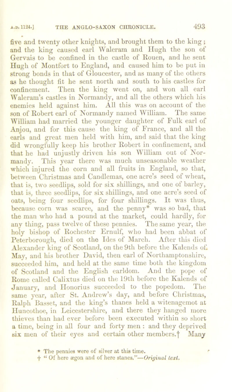 five and twenty other knights, and brought them to the king ; and the king caused earl Walei-am and Hugh the son of Gervais to be confined in the castle of Kouen, and he sent Hugh of Montfort to England, and caused him to be put in strong bonds in that of Gloucester, and as many of the others as he thought fit he sent north and south to his castles for confinement. Then the king went on, and won all earl Waleram’s castles in Normandy, and all the others which his enemies held against liim. All this was on account of the son of Eobert earl of Normandy named William. The same William had married the younger daughter of Fulk earl of Anjou, and for this cause the king of France, and all the earls and great men held with him, and said that the king did wrongfully keep his brother Eobert in confinement, and that he had unjustly driven his son William out of Nor- mandy. This year there was much unseasonable weather which injured the corn and all fruits in England, so that, between Christmas and Candlemas, one acre’s seed of wheat, that is, two seedlips, sold for six sliillings, and one of barley, that is, three seedlips, for six shillings, and one acre’s seed of oats, being four seedlips, for four shillings. It was thus, because corn was scarce, and the penny* was so bad, that the man who had a pound at the market, could hardly, for any thing, pass twelve of these pennies. The same year, the holy bishop of Eochester Ernulf, who had been abbat of Peterborough, died on the Ides of March. After this died Alexander king of Scotland, on the 9th before the Kalends of. May, and his brother David, then earl of Nortbamptoiishire, succeeded him, and held at the same time both the kingdom of Scotland and the English earldom. And the pope of Eome called Calixtus died on the 19th before the Kalends of January, and Honorius succeeded to the popedom. The same year, after St. Andrew’s day, and before Christmas, Ealph Basset, and the king’s thanes held a witenagemot at Iluncotlioe, in Leicestershire, and there they hanged more thieves than had ever before been executed within so short a time, being in all four and forty men ; and they dc])rived six men of their eyes and certain other members.| Many * The pennies were of silver at this time. ' f “ Of here iegon and of here stanes.”—Original text.