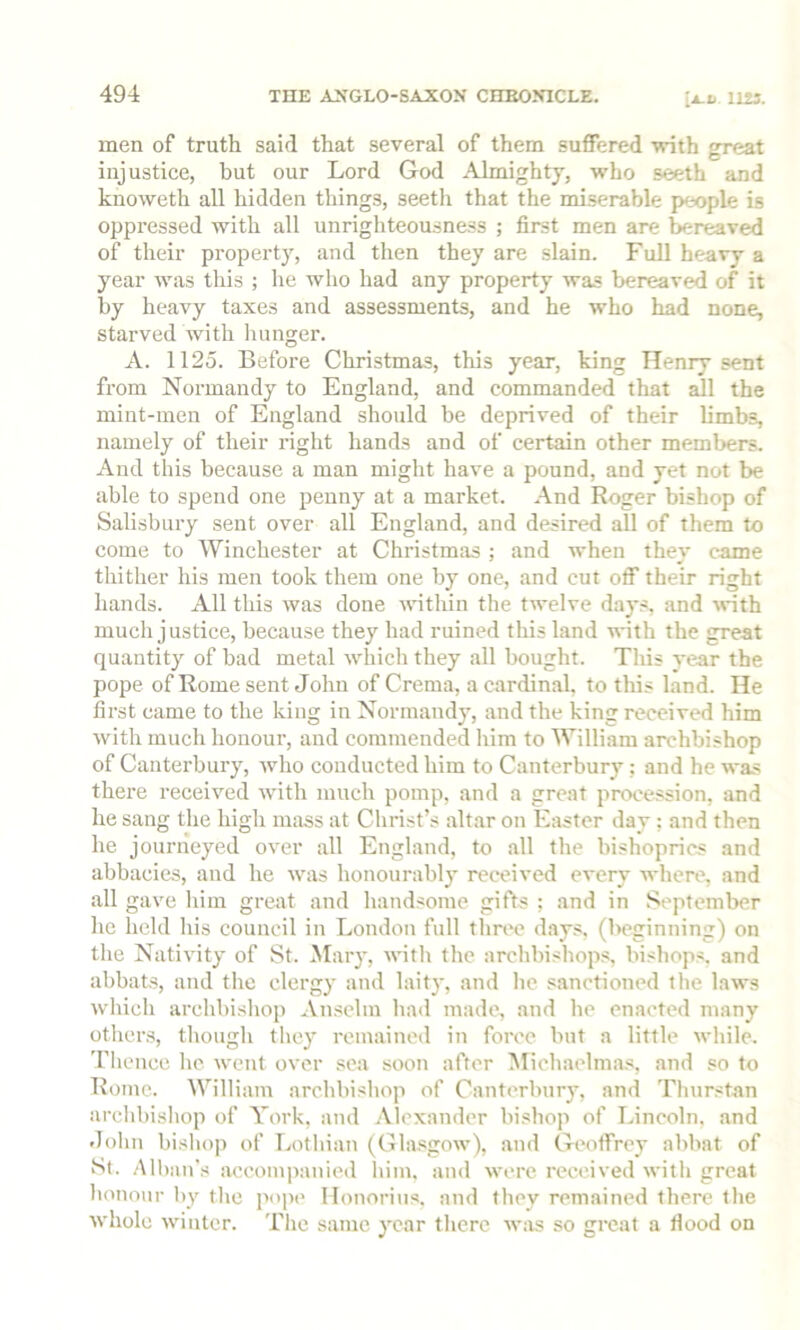 men of truth said that several of them suffered with great injustice, but our Lord God Almighty, who seeth and knoweth all hidden things, seetli that the miserable people is oppressed with all unrighteousness ; first men are bereaved of their property, and then they are slain. Full heavy a year Avas this ; he who had any property was bereaved of it by heavy taxes and assessments, and he who had none, starved with hunger. A. 1125. Before Christmas, this year, king Henry sent from Normandy to England, and commanded that all the mint-men of England should be deprived of their limbs, namely of their right hands and of certain other memljers. And this because a man might have a pound, and yet not be able to spend one penny at a market. And Roger bishop of Salisbury sent over all England, and desired all of them to come to Winchester at Christmas ; and when they came thither his men took them one by one, and cut off their right hands. All this Avas done AAuthin the tAvelve days, and Anth much justice, because they had ruined this land with the great quantity of bad metal aaLIcIi they all bought. This year the pope of Rome sent John of Crema, a cardinal, to this land. He first came to the king in Normandy, and the king received him Avith much honour, and commended him to William archbishop of Canterbury, Avho conducted him to Canterbury; and he was there received Avith much pomp, and a great procession, and he sang the high imiss at Christ’s altar on 1-hister day; and then he journeyed oA^er all England, to all the bishoprics and abbacies, and he Avas honourabl}' received every AA’here, and all gave him great and handsome gifts ; and in St'pteinber he held his council in London full three days, (l>eginning) on the NatiA'ity of St. .Mary, AA'ith the archbishops, bishops, and abbats, and the clergy and laity, and he sanctioned the Haa-s Avhich archbisliop Anselm had made, and he enacted many others, though they remained in foree but a little Avhile. 'fhence he Avent over sea soon after Michaelma,s, and so to Rome. William archbishop of Canterbury, and Tlnirstan archbishop of York, and Alexander bishop of Lincoln, and dolin bislio]) of Lothian (Gla.sgoAv), and Geoffrey abbnt of St. Alban’s aecom])anied him. and Avere received Avith great lionour by tlic pop(> Ilonorius. and tliev remained there the Avhole Avinter. Tlie same year there aams so great a flood on