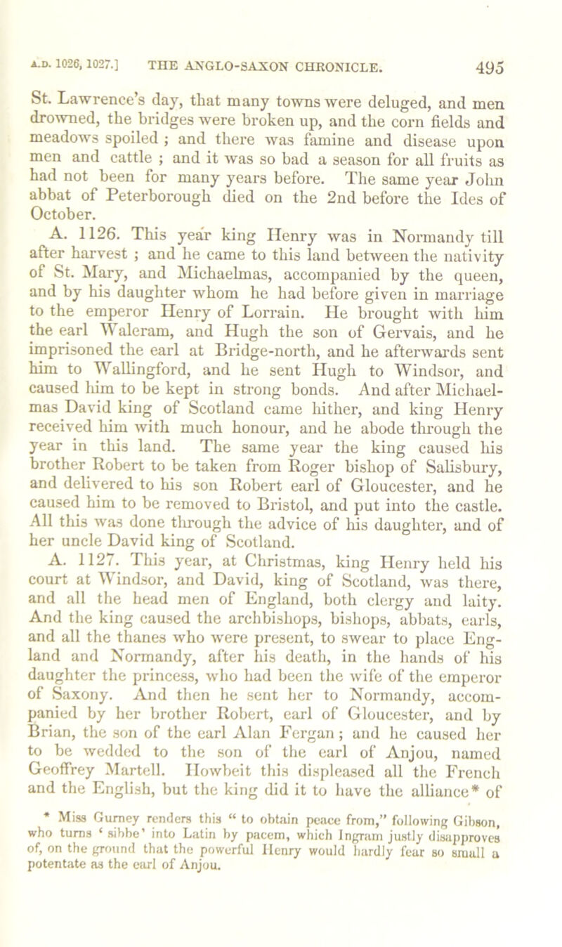 St. Lawrence’s day, that many towns were deluged, and men drowned, the bridges were broken up, and the corn fields and meadows spoiled ; and there was famine and disease upon men and cattle ; and it was so bad a season for all fruits as had not been for many years before. The same year John abbat of Peterborough died on the 2nd before the Ides of October. A. 1126. This year king Henry was in Normandy till after harvest ; and he came to this land between the nativity of St. Mary, and iMichaehnas, accompanied by the queen, and by his daughter whom he had before given in marriage to the emperor Henry of Lorrain. He brought with him the earl Waleram, and Hugh the son of Gervais, and he imprisoned the earl at Bridge-north, and he aftei'wai’ds sent him to Wallingford, and he sent Hugh to Windsor, and caused lum to be kept in strong bonds. And after Micliael- mas David king of Scotland came hither, and king Henry received him Avith much honour, and he abode thi-ough the year in this land. The same year the king caused his brother Robert to be taken from Roger bishop of Salisbury, and delivered to his son Robert earl of Gloucester, and he caused him to be removed to Bristol, and put into the castle. All this was done tlirough the advice of liis daughter, and of her uncle David king of Scotland. A. 1127. This year, at Christmas, king Henry held his court at Windsor, and David, king of Scotland, was there, and all the head men of England, both clergy and laity. And the king caused tlie archbishops, bisliops, abbats, earls, and all the thanes who Avere present, to SAvear to place Eng- land and Normandy, after his death, in the hands of his daughter the princess, Avho had been the Avife of the emperor of Saxony. And then he sent her to Normandy, accom- panied by her brother Robert, earl of Gloucester, and by Brian, the son of the earl Alan Fergan; and he caused her to be Avedded to the son of the earl of Anjou, named Geoffrey Martell. IIoAvbeit this displeased all the Freneh and the English, but the king did it to have the alliance* of * Miss Guniey renders this “ to obtain peace from,” following Gibson, who turns ‘ sibbe’ into Latin by pacem, which Ingram justly disapproves of, on the ground that the powerful Henry would hardly fear so small a potentate as the earl of Anjou.