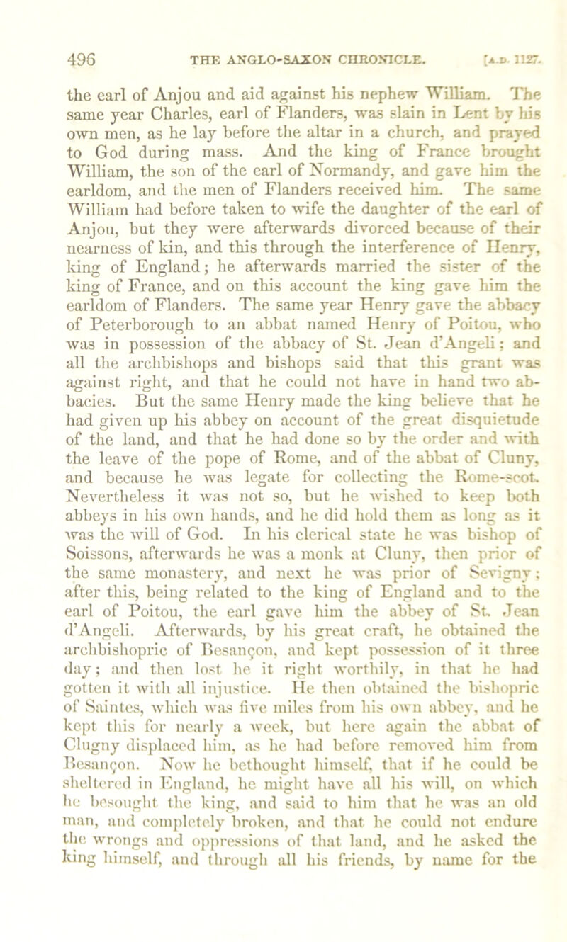 the earl of Anjou and aid against his nephew William. The same year Charles, earl of Flanders, was slain in Lent by his own men, as he lay before the altar in a church, and prayed to God during mass. And the king of France brought William, the son of the earl of Normandy, and gave him the earldom, and the men of Flanders received him. The same William had before taken to wife the daughter of the earl of Anjou, but they Avere afterwards divorced because of their nearness of kin, and this through the interference of Henry, kin<r of England; he afterAvards married the sister of the king of France, and on this account the king gave him the earldom of Flanders. The same year Henry gave the abbacy of Peterborough to an abbat named Henry of Poitou, who was in possession of the abbacy of St. Jean d’Angeli; and all tlie archbishops and bishops said that this grant was against right, and that he could not have in hand two ab- bacies. But the same Henry made the king believe that he had given up his abbey on account of the great disquietude of the land, and that he had done so by the order and Avith the leave of the pope of Rome, and of the abbat of Cluny, and because he Avas legate for collecting the Rome-scot, Nevertheless it Avas not so, but he Avishcd to keep both abbeys in his OAAm hands, and he did hold them as long as it Avas the Avill of God. In his clerical state he Avas bishop of Soissons, afterAvards he Avas a monk at Cluny, then prior of the same monasteiy, and ne.vt he AA’as prior of Sevigny; after this, being related to the king of England and to the earl of Poitou, the earl gave him the abbey of St. Jean d’Angeli. Aftenvards, by his great craft, he obtained the arclibishopric of Besan^on, and kept posses.sion of it three day; and then lost he it right Avorthily, in that he had gotten it Avith all injustice. He then obtained the bishopric of Saintes, Avhich Avas live miles from his OAvn abbey, and he kept tliis for no.arly a Aveek, but here again the abbat of Clugny displaced him, as he had before removed him from Besam;on. Noav he bethought himself, that if he could be .sheltered in England, he might haA'e all his Avill, on Avhich he besought the king, and .said to him that he w.as an old man, and completely broken, and that he could not endure the Avrongs and oppres.sions of that land, and he asked the king himself, and through all his friends, by name for the