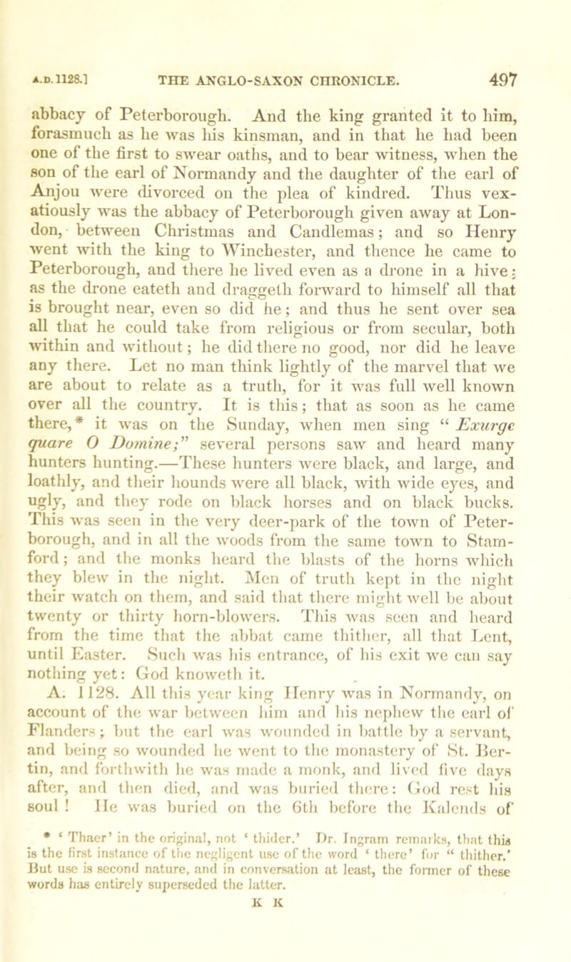 abbacy of Peterborough. And the king granted it to him, forasmuch as he was his kinsman, and in that he had heen one of the first to swear oaths, and to bear witness, wlien the son of the earl of Normandy and tlie daughter of the earl of Anjou were divorced on the plea of kindred. Thus vex- atiously was the abbacy of Peterborough given away at Lon- don, between Christmas and Candlemas; and so Henry went -with the king to AVinchester, and thence he came to Peterborough, and there lie lived even as a drone in a liive: as the drone eateth and draggeth forward to himself all that is brought near, even so did he; and thus he sent over sea all that he could take from religious or from secular, both ■within and without; he did there no good, nor did he leave any there. Let no man think lightly of the marvel that we are about to relate as a truth, for it was full well known over all the country. It is this; that as soon as he came there,* it was on the Sunday, when men sing “ Exurge quare O Domine several persons saw and heard many hunters hunting.—These hunters were black, and large, and loathly, and their hounds were all black, with wide eyes, and ugly, and they rode on black horses and on black bucks. This was seen in the very deer-park of the town of Peter- borough, and in all the woods from the same town to Stam- ford ; and the monks heard the blasts of the horns which they blew in the night. Men of truth kept in the night their watch on them, and said that tliere might well he about twenty or thirty horn-blowers. This was seen and heard from the time that the abbat came thither, all that Lent, until Easter. Such was his entrance, of his exit we can say nothing yet: God knoweth it. A. 1128. All this year king Henry was in Normandy, on account of the war between him and his nephew the earl of Flanders; but the earl was wounded in battle by a servant, and being so wounded he went to the monastery of St. Her- tin, and forthwith he was made a monk, and lived live days after, and then died, and was buried there: God rest his soul ! He was buried on the 6th before the Kalends of • ‘ Thaer’ in the original, not ‘ thiilcr.’ Dr. Ingram reinaiks, that this is the first instance of the negligent use of the word ‘ there’ for “ thither.’ Hut use is second nature, and in convencition at least, the fonner of these words has entirely superseded the latter. K K