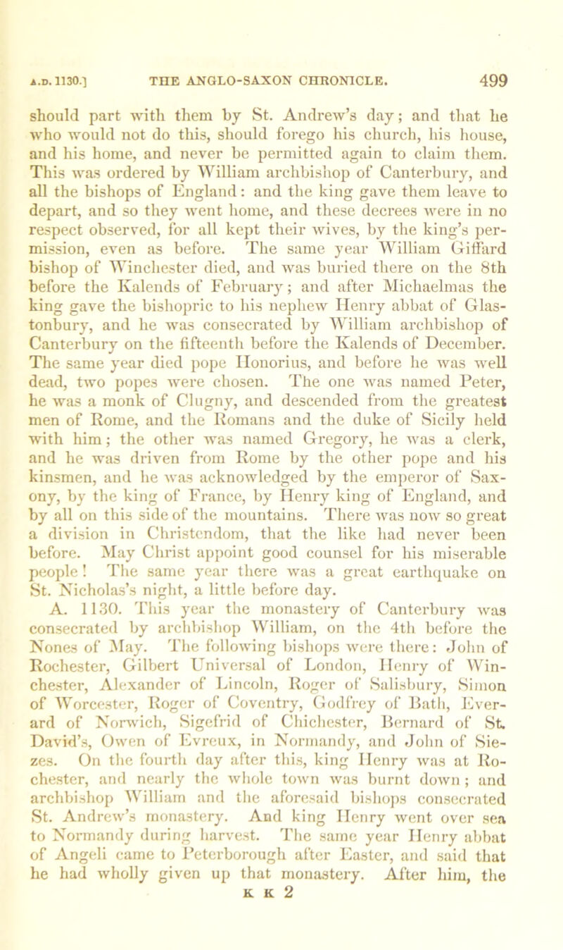 should part with them by St. Andrew’s day; and that he who would not do this, should forego his church, his liouse, and his home, and never be permitted again to claim tliem. This was ordered by William archbishop of Canterbury, and all the bishops of England: and the king gave them leave to depart, and so they went liome, and these decrees were in no respect observed, for all kept their wives, by the king’s per- mission, even as before. The same year William Giffard bishop of Winchester died, and was buried tliei'e on tlie 8th before the Kalends of February; and after Michaelmas the king gave the bisliopric to his nephew Henry abbat of Glas- tonbury, and he was consecrated by William archbishop of Canterbury on the fifteentli before the Kalends of December. The same year died pope Ilonorius, and before he was well dead, two popes were chosen. The one was named Peter, he was a monk of Clugny, and descended from the greatest men of Rome, and the Romans and the duke of Sicily held with him; the other was named Gregory, he was a clerk, and he was driven from Rome by the other pope and his kinsmen, and he was acknoAvledged by the emperor of Sax- ony, by the king of Fa-ance, by Henry king of England, and by all on this side of the mountains. There was now so great a division in Christendom, that the like liad never been before. May Christ appoint good counsel for his miserable people! The same year there was a great earthquake on St. Nichola.s’s night, a little before day. A. 1130. This year the monastery of Canterbury was consecrated by archbishop William, on the 4tli before the Nones of May. The following Inshops were there: John of Rochester, Gilbert Universal of London, Henry of Win- chester, Alexander of IJncoln, Roger of Salisbury, Simon of Worcester, Roger of Coventry, Godfrey of Bath, lOver- ard of Norwich, Sigefrid of Chichester, Bernard of St David’.s, Owen of Evreux, in Normandy, and John of Sie- zes. On the fourth day after thi.s, king Henry was at Ro- chester, and nearly the whole town was burnt doAvn; and archbishop William and the aforesaid bishops consecrated St. Andrew’s monastery. And king Henry went over sea to Normandy during harve.st. The same year Henry abbat of Angeli came to Peterborough after Easter, and said that he had wholly given up that monastery. After him, the K K 2
