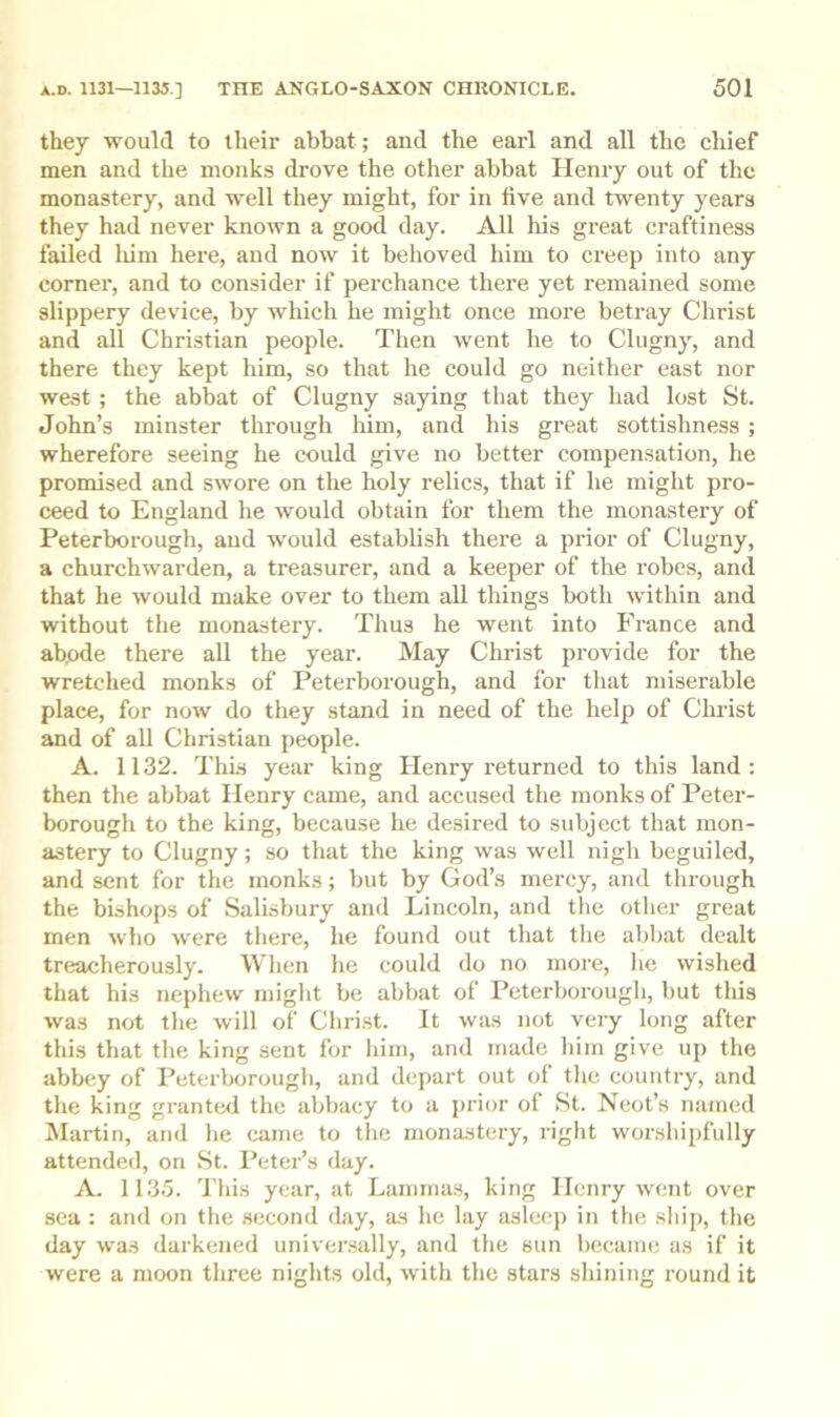 they would to their abbat; and the earl and all the chief men and the monks drove the other abbat Henry out of the monastery, and well they might, for in five and twenty years they had never known a good day. All his great craftiness failed liini here, and now it behoved him to creep into any corner, and to consider if perchance there yet remained some slippery device, by which he might once more betray Christ and all Christian people. Then went he to Clugny, and there they kept him, so that he could go neither east nor west; the abbat of Clugny saying that they had lost St. John’s minster through liim, and his great sottishness ; wherefore seeing he could give no better compensation, he promised and swore on the holy relics, that if he might pro- ceed to England he would obtain for them the monastery of Peterborough, and would establish there a prior of Clugny, a churchwarden, a treasurer, and a keeper of the robes, and that he would make over to them all things both within and without the monastery. Thus he went into France and abode there all the year. May Christ provide for the wretched monks of Peterborough, and for that miserable place, for now do they stand in need of the help of Christ and of all Christian people. A. 1132. This year king Henry returned to this land : then the abbat Henry came, and accused the monks of Peter- borough to the king, because he desired to subject that mon- astery to Clugny; so that the king was well nigh beguiled, and sent for the monks; but by God’s mercy, and through the bishops of Salisbury and Lincoln, and the other great men who were there, he found out that the abhat dealt treacherously. When he could do no more, he wished that his nephew might be abbat of Peterborough, but this was not the will of Christ. It was not very long after this that the king sent for him, and made him give up the abbey of Peterborough, and depart out of the country, and the king grante<i the abbacy to a prior of St. Neot’s named blartin, and he came to the monastery, right worshipfully attended, on St. Peter’s day. A. 1135. This year, at Lammas, king Henry went over sea : and on the .second day, as he lay asleep in the ship, the day was darkened universally, and the sun liecaine as if it were a moon three nights old, with the stars shining round it
